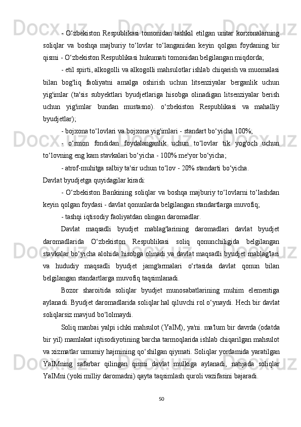 - O‘zbekiston Respublikasi  tomonidan tashkil  etilgan unitar korxonalarning
soliqlar   va   boshqa   majburiy   to‘lovlar   to‘langanidan   keyin   qolgan   foydaning   bir
qismi - O‘zbekiston Respublikasi hukumati tomonidan belgilangan miqdorda;
- etil spirti, alkogolli va alkogolli mahsulotlar ishlab chiqarish va muomalasi
bilan   bog'liq   faoliyatni   amalga   oshirish   uchun   litsenziyalar   berganlik   uchun
yig'imlar   (ta'sis   subyektlari   byudjetlariga   hisobga   olinadigan   litsenziyalar   berish
uchun   yig'imlar   bundan   mustasno).   o‘zbekiston   Respublikasi   va   mahalliy
byudjetlar);
- bojxona to‘lovlari va bojxona yig'imlari - standart bo‘yicha 100%;
-   o‘rmon   fondidan   foydalanganlik   uchun   to‘lovlar   tik   yog'och   uchun
to‘lovning eng kam stavkalari bo‘yicha - 100% me'yor bo‘yicha;
- atrof-muhitga salbiy ta'sir uchun to‘lov - 20% standarti bo‘yicha.
Davlat byudjetga quyidagilar kiradi:
- O‘zbekiston Bankining soliqlar va boshqa majburiy to‘lovlarni to‘lashdan
keyin qolgan foydasi - davlat qonunlarda belgilangan standartlarga muvofiq;
- tashqi iqtisodiy faoliyatdan olingan daromadlar.
Davlat   maqsadli   byudjet   mablag'larining   daromadlari   davlat   byudjet
daromadlarida   O‘zbekiston   Respublikasi   soliq   qonunchiligida   belgilangan
stavkalar bo‘yicha alohida hisobga olinadi va davlat maqsadli byudjet mablag'lari
va   hududiy   maqsadli   byudjet   jamg'armalari   o‘rtasida   davlat   qonun   bilan
belgilangan standartlarga muvofiq taqsimlanadi. 
Bozor   sharoitida   soliqlar   byudjet   munosabatlarining   muhim   elementiga
aylanadi.   Byudjet daromadlarida soliqlar hal qiluvchi rol o‘ynaydi.   Hech bir davlat
soliqlarsiz mavjud bo‘lolmaydi.
Soliq manbai yalpi ichki mahsulot (YaIM), ya'ni.   ma'lum bir davrda (odatda
bir yil) mamlakat iqtisodiyotining barcha tarmoqlarida ishlab chiqarilgan mahsulot
va xizmatlar umumiy hajmining qo‘shilgan qiymati.   Soliqlar yordamida yaratilgan
YaIMning   safarbar   qilingan   qismi   davlat   mulkiga   aylanadi,   natijada   soliqlar
YaIMni (yoki milliy daromadni) qayta taqsimlash quroli vazifasini bajaradi.
50 