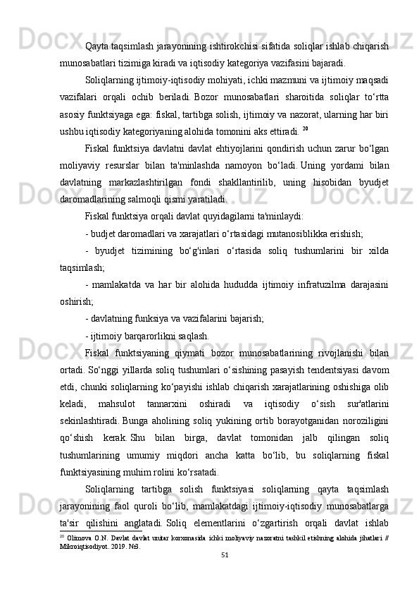 Qayta taqsimlash jarayonining ishtirokchisi sifatida soliqlar ishlab chiqarish
munosabatlari tizimiga kiradi va iqtisodiy kategoriya vazifasini bajaradi.
Soliqlarning ijtimoiy-iqtisodiy mohiyati, ichki mazmuni va ijtimoiy maqsadi
vazifalari   orqali   ochib   beriladi.   Bozor   munosabatlari   sharoitida   soliqlar   to‘rtta
asosiy funktsiyaga ega: fiskal, tartibga solish, ijtimoiy va nazorat, ularning har biri
ushbu iqtisodiy kategoriyaning alohida tomonini aks ettiradi.   20
Fiskal   funktsiya  davlatni   davlat  ehtiyojlarini  qondirish  uchun zarur  bo‘lgan
moliyaviy   resurslar   bilan   ta'minlashda   namoyon   bo‘ladi.   Uning   yordami   bilan
davlatning   markazlashtirilgan   fondi   shakllantirilib,   uning   hisobidan   byudjet
daromadlarining salmoqli qismi yaratiladi.
Fiskal funktsiya orqali davlat quyidagilarni ta'minlaydi:
- budjet daromadlari va xarajatlari o‘rtasidagi mutanosiblikka erishish;
-   byudjet   tizimining   bo‘g'inlari   o‘rtasida   soliq   tushumlarini   bir   xilda
taqsimlash;
-   mamlakatda   va   har   bir   alohida   hududda   ijtimoiy   infratuzilma   darajasini
oshirish;
- davlatning funksiya va vazifalarini bajarish;
- ijtimoiy barqarorlikni saqlash.
Fiskal   funktsiyaning   qiymati   bozor   munosabatlarining   rivojlanishi   bilan
ortadi.   So‘nggi yillarda soliq tushumlari o‘sishining pasayish tendentsiyasi davom
etdi, chunki soliqlarning ko‘payishi ishlab chiqarish xarajatlarining oshishiga olib
keladi,   mahsulot   tannarxini   oshiradi   va   iqtisodiy   o‘sish   sur'atlarini
sekinlashtiradi.   Bunga   aholining   soliq   yukining   ortib   borayotganidan   noroziligini
qo‘shish   kerak.   Shu   bilan   birga,   davlat   tomonidan   jalb   qilingan   soliq
tushumlarining   umumiy   miqdori   ancha   katta   bo‘lib,   bu   soliqlarning   fiskal
funktsiyasining muhim rolini ko‘rsatadi.
Soliqlarning   tartibga   solish   funktsiyasi   soliqlarning   qayta   taqsimlash
jarayonining   faol   quroli   bo‘lib,   mamlakatdagi   ijtimoiy-iqtisodiy   munosabatlarga
ta'sir   qilishini   anglatadi.   Soliq   elementlarini   o‘zgartirish   orqali   davlat   ishlab
20
  Olimova   O.N.   Davlat   davlat   unitar   korxonasida   ichki   moliyaviy   nazoratni   tashkil   etishning   alohida   jihatlari   //
Mikroiqtisodiyot. 2019. №3.
51 