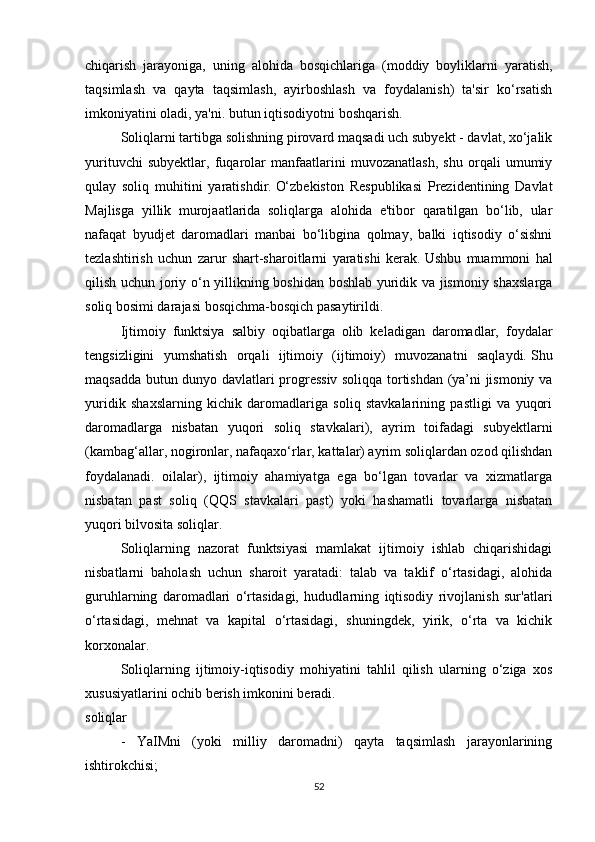 chiqarish   jarayoniga,   uning   alohida   bosqichlariga   (moddiy   boyliklarni   yaratish,
taqsimlash   va   qayta   taqsimlash,   ayirboshlash   va   foydalanish)   ta'sir   ko‘rsatish
imkoniyatini oladi, ya'ni.   butun iqtisodiyotni boshqarish.
Soliqlarni tartibga solishning pirovard maqsadi uch subyekt - davlat, xo‘jalik
yurituvchi   subyektlar,   fuqarolar   manfaatlarini   muvozanatlash,   shu   orqali   umumiy
qulay   soliq   muhitini   yaratishdir.   O‘zbekiston   Respublikasi   Prezidentining   Davlat
Majlisga   yillik   murojaatlarida   soliqlarga   alohida   e'tibor   qaratilgan   bo‘lib,   ular
nafaqat   byudjet   daromadlari   manbai   bo‘libgina   qolmay,   balki   iqtisodiy   o‘sishni
tezlashtirish   uchun   zarur   shart-sharoitlarni   yaratishi   kerak.   Ushbu   muammoni   hal
qilish uchun joriy o‘n yillikning boshidan boshlab yuridik va jismoniy shaxslarga
soliq bosimi darajasi bosqichma-bosqich pasaytirildi.  
Ijtimoiy   funktsiya   salbiy   oqibatlarga   olib   keladigan   daromadlar,   foydalar
tengsizligini   yumshatish   orqali   ijtimoiy   (ijtimoiy)   muvozanatni   saqlaydi.   Shu
maqsadda butun dunyo davlatlari progressiv soliqqa tortishdan (ya’ni jismoniy va
yuridik   shaxslarning   kichik   daromadlariga   soliq   stavkalarining   pastligi   va   yuqori
daromadlarga   nisbatan   yuqori   soliq   stavkalari),   ayrim   toifadagi   subyektlarni
(kambag‘allar, nogironlar, nafaqaxo‘rlar, kattalar) ayrim soliqlardan ozod qilishdan
foydalanadi.   oilalar),   ijtimoiy   ahamiyatga   ega   bo‘lgan   tovarlar   va   xizmatlarga
nisbatan   past   soliq   (QQS   stavkalari   past)   yoki   hashamatli   tovarlarga   nisbatan
yuqori bilvosita soliqlar.
Soliqlarning   nazorat   funktsiyasi   mamlakat   ijtimoiy   ishlab   chiqarishidagi
nisbatlarni   baholash   uchun   sharoit   yaratadi:   talab   va   taklif   o‘rtasidagi,   alohida
guruhlarning   daromadlari   o‘rtasidagi,   hududlarning   iqtisodiy   rivojlanish   sur'atlari
o‘rtasidagi,   mehnat   va   kapital   o‘rtasidagi,   shuningdek,   yirik,   o‘rta   va   kichik
korxonalar.
Soliqlarning   ijtimoiy-iqtisodiy   mohiyatini   tahlil   qilish   ularning   o‘ziga   xos
xususiyatlarini ochib berish imkonini beradi.
soliqlar
-   YaIMni   (yoki   milliy   daromadni)   qayta   taqsimlash   jarayonlarining
ishtirokchisi;
52 