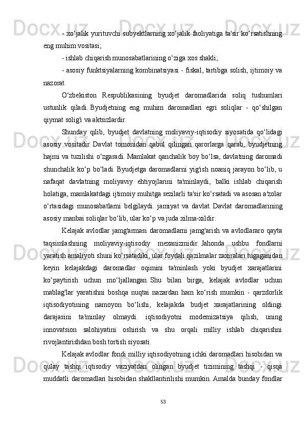- xo‘jalik yurituvchi subyektlarning xo‘jalik faoliyatiga ta'sir ko‘rsatishning
eng muhim vositasi;
- ishlab chiqarish munosabatlarining o‘ziga xos shakli;
- asosiy funktsiyalarning kombinatsiyasi - fiskal, tartibga solish, ijtimoiy va
nazorat.
O‘zbekiston   Respublikasining   byudjet   daromadlarida   soliq   tushumlari
ustunlik   qiladi.   Byudjetning   eng   muhim   daromadlari   egri   soliqlar   -   qo‘shilgan
qiymat solig'i va aktsizlardir.
Shunday   qilib,   byudjet   davlatning   moliyaviy-iqtisodiy   siyosatida   qo‘lidagi
asosiy   vositadir.   Davlat   tomonidan   qabul   qilingan   qarorlarga   qarab,   byudjetning
hajmi va tuzilishi o‘zgaradi.   Mamlakat qanchalik boy bo‘lsa, davlatning daromadi
shunchalik   ko‘p   bo‘ladi.   Byudjetga   daromadlarni   yig'ish   noaniq   jarayon   bo‘lib,   u
nafaqat   davlatning   moliyaviy   ehtiyojlarini   ta'minlaydi,   balki   ishlab   chiqarish
holatiga, mamlakatdagi ijtimoiy muhitga sezilarli ta'sir ko‘rsatadi va asosan a'zolar
o‘rtasidagi   munosabatlarni   belgilaydi.   jamiyat   va   davlat.   Davlat   daromadlarining
asosiy manbai soliqlar bo‘lib, ular ko‘p va juda xilma-xildir.
Kelajak   avlodlar   jamg'armasi   daromadlarni   jamg'arish   va  avlodlararo  qayta
taqsimlashning   moliyaviy-iqtisodiy   mexanizmidir.   Jahonda   ushbu   fondlarni
yaratish amaliyoti shuni ko‘rsatadiki, ular foydali qazilmalar zaxiralari tugaganidan
keyin   kelajakdagi   daromadlar   oqimini   ta'minlash   yoki   byudjet   xarajatlarini
ko‘paytirish   uchun   mo‘ljallangan.   Shu   bilan   birga,   kelajak   avlodlar   uchun
mablag'lar   yaratishni   boshqa   nuqtai   nazardan   ham   ko‘rish   mumkin   -   qarzdorlik
iqtisodiyotining   namoyon   bo‘lishi,   kelajakda   budjet   xarajatlarining   oldingi
darajasini   ta'minlay   olmaydi.   iqtisodiyotni   modernizatsiya   qilish,   uning
innovatsion   salohiyatini   oshirish   va   shu   orqali   milliy   ishlab   chiqarishni
rivojlantirishdan bosh tortish siyosati.
Kelajak avlodlar fondi milliy iqtisodiyotning ichki daromadlari hisobidan va
qulay   tashqi   iqtisodiy   vaziyatdan   olingan   byudjet   tizimining   tashqi   -   qisqa
muddatli daromadlari hisobidan shakllantirilishi  mumkin.   Amalda bunday fondlar
53 