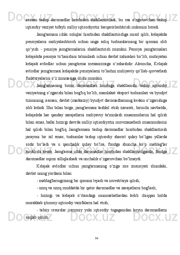 asosan   tashqi   daromadlar   hisobidan   shakllantiriladi,   bu   esa   o‘zgaruvchan   tashqi
iqtisodiy vaziyat tufayli milliy iqtisodiyotni barqarorlashtirish imkonini beradi.
Jamg'armani  ichki  soliqlar  hisobidan  shakllantirishga  misol  qilib, kelajakda
pensiyalarni   moliyalashtirish   uchun   unga   soliq   tushumlarining   bir   qismini   olib
qo‘yish   -   pensiya   jamg'armalarini   shakllantirish   mumkin.   Pensiya   jamg'armalari
kelajakda pensiya to‘lanishini ta'minlash uchun davlat zahiralari bo‘lib, mohiyatan
kelajak   avlodlar   uchun   jamg'arma   mexanizmiga   o‘xshashdir.   Aksincha,   Kelajak
avlodlar jamg'armasi kelajakda pensiyalarni to‘lashni moliyaviy qo‘llab-quvvatlash
funktsiyalarini o‘z zimmasiga olishi mumkin.
Jamg'armaning   bozor   daromadlari   hisobiga   shakllanishi   tashqi   iqtisodiy
vaziyatning o‘zgarishi bilan bog'liq bo‘lib, mamlakat eksport tushumlari va byudjet
tizimining, asosan, davlat (markaziy) byudjet daromadlarining keskin o‘zgarishiga
olib  keladi.   Shu  bilan   birga,   jamg'armani   tashkil   etish   zarurati,  birinchi   navbatda,
kelajakda   har   qanday   xarajatlarni   moliyaviy   ta'minlash   muammolarini   hal   qilish
bilan emas, balki hozirgi davrda milliy iqtisodiyotni muvozanatlash muammolarini
hal   qilish   bilan   bog'liq.   Jamg'armani   tashqi   daromadlar   hisobidan   shakllantirish
jarayoni   bir   xil   emas,   tushumlar   tashqi   iqtisodiy   sharoit   qulay   bo‘lgan   yillarda
sodir   bo‘ladi   va   u   qanchalik   qulay   bo‘lsa,   fondga   shuncha   ko‘p   mablag'lar
kiritilishi  kerak.   Jamg'arma ichki  daromadlar  hisobidan shakllantirilganda,  fondga
daromadlar oqimi silliqlashadi va unchalik o‘zgaruvchan bo‘lmaydi.
Kelajak   avlodlar   uchun   jamg'armaning   o‘ziga   xos   xususiyati   shundaki,
davlat uning yordami bilan:
- mablag'laringizning bir qismini tejash va investitsiya qilish;
- uzoq va uzoq muddatda bir qator daromadlar va xarajatlarni bog'lash;
-   hozirgi   va   kelajak   o‘rtasidagi   munosabatlardan   kelib   chiqqan   holda
murakkab ijtimoiy-iqtisodiy vazifalarni hal etish;
-   tabiiy   resurslar   jismoniy   yoki   iqtisodiy   tugaganidan   keyin   daromadlarni
saqlab qolish.
54 