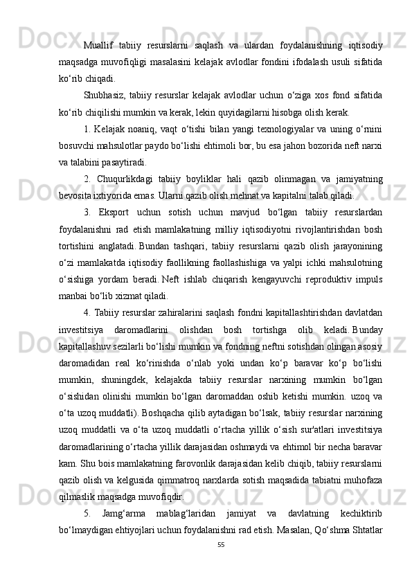 Muallif   tabiiy   resurslarni   saqlash   va   ulardan   foydalanishning   iqtisodiy
maqsadga   muvofiqligi   masalasini  kelajak  avlodlar  fondini   ifodalash   usuli  sifatida
ko‘rib chiqadi.
Shubhasiz,   tabiiy   resurslar   kelajak   avlodlar   uchun   o‘ziga   xos   fond   sifatida
ko‘rib chiqilishi mumkin va kerak, lekin quyidagilarni hisobga olish kerak.
1.   Kelajak   noaniq,   vaqt   o‘tishi   bilan   yangi   texnologiyalar   va   uning   o‘rnini
bosuvchi mahsulotlar paydo bo‘lishi ehtimoli bor, bu esa jahon bozorida neft narxi
va talabini pasaytiradi.
2.   Chuqurlikdagi   tabiiy   boyliklar   hali   qazib   olinmagan   va   jamiyatning
bevosita ixtiyorida emas.   Ularni qazib olish mehnat va kapitalni talab qiladi.
3.   Eksport   uchun   sotish   uchun   mavjud   bo‘lgan   tabiiy   resurslardan
foydalanishni   rad   etish   mamlakatning   milliy   iqtisodiyotni   rivojlantirishdan   bosh
tortishini   anglatadi.   Bundan   tashqari,   tabiiy   resurslarni   qazib   olish   jarayonining
o‘zi   mamlakatda   iqtisodiy   faollikning   faollashishiga   va   yalpi   ichki   mahsulotning
o‘sishiga   yordam   beradi.   Neft   ishlab   chiqarish   kengayuvchi   reproduktiv   impuls
manbai bo‘lib xizmat qiladi.
4. Tabiiy resurslar zahiralarini saqlash fondni kapitallashtirishdan davlatdan
investitsiya   daromadlarini   olishdan   bosh   tortishga   olib   keladi.   Bunday
kapitallashuv sezilarli bo‘lishi mumkin va fondning neftni sotishdan olingan asosiy
daromadidan   real   ko‘rinishda   o‘nlab   yoki   undan   ko‘p   baravar   ko‘p   bo‘lishi
mumkin,   shuningdek,   kelajakda   tabiiy   resurslar   narxining   mumkin   bo‘lgan
o‘sishidan   olinishi   mumkin   bo‘lgan   daromaddan   oshib   ketishi   mumkin.   uzoq   va
o‘ta uzoq muddatli).   Boshqacha qilib aytadigan bo‘lsak, tabiiy resurslar narxining
uzoq   muddatli   va   o‘ta   uzoq   muddatli   o‘rtacha   yillik   o‘sish   sur'atlari   investitsiya
daromadlarining o‘rtacha yillik darajasidan oshmaydi va ehtimol bir necha baravar
kam.   Shu bois mamlakatning farovonlik darajasidan kelib chiqib, tabiiy resurslarni
qazib olish va kelgusida qimmatroq narxlarda sotish maqsadida tabiatni muhofaza
qilmaslik maqsadga muvofiqdir.
5.   Jamg‘arma   mablag‘laridan   jamiyat   va   davlatning   kechiktirib
bo‘lmaydigan ehtiyojlari uchun foydalanishni rad etish.   Masalan, Qo‘shma Shtatlar
55 
