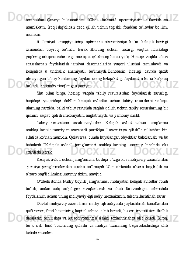 tomonidan   Quvayt   hukumatidan   "Cho‘l   bo‘roni"   operatsiyasini   o‘tkazish   va
mamlakatni   Iroq   ishg'olidan   ozod   qilish   uchun   tegishli   fonddan   to‘lovlar   bo‘lishi
mumkin.
6.   Jamiyat   taraqqiyotining   optimistik   stsenariysiga   ko‘ra,   kelajak   hozirgi
zamondan   boyroq   bo‘lishi   kerak.   Shuning   uchun,   hozirgi   vaqtda   ichakdagi
yog'ning ortiqcha zahirasiga murojaat qilishning hojati yo‘q.   Hozirgi vaqtda tabiiy
resurslardan   foydalanish   jamiyat   daromadlarida   yuqori   ulushni   ta'minlaydi   va
kelajakda   u   unchalik   ahamiyatli   bo‘lmaydi.   Binobarin,   hozirgi   davrda   qazib
olinayotgan tabiiy konlarning foydasi uning kelajakdagi foydasidan ko‘ra ko‘proq
bo‘ladi - iqtisodiy rivojlangan jamiyat.
Shu   bilan   birga,   hozirgi   vaqtda   tabiiy   resurslardan   foydalanish   zarurligi
haqidagi   yuqoridagi   dalillar   kelajak   avlodlar   uchun   tabiiy   resurslarni   nafaqat
ularning narxida, balki tabiiy ravishda saqlab qolish uchun tabiiy resurslarning bir
qismini saqlab qolish imkoniyatini anglatmaydi. va jismoniy shakl.
Tabiiy   resurslarni   asrab-avaylashni   Kelajak   avlod   uchun   jamg‘arma
mablag‘larini   umumiy   muvozanatli   portfelga   “investitsiya   qilish”   usullaridan   biri
sifatida ko‘rish mumkin.   Qolaversa, bunda kuyalangan obyektlar baholanishi va bu
baholash   “Kelajak   avlod”   jamg‘armasi   mablag‘larining   umumiy   hisobida   aks
ettirilishi kerak.
Kelajak avlod uchun jamg'armani boshqa o‘ziga xos moliyaviy zaxiralardan
-pensiya   jamg'armalaridan   ajratib   bo‘lmaydi.   Ular   o‘rtasida   o‘zaro   bog'liqlik   va
o‘zaro bog'liqlikning umumiy tizimi mavjud.
O‘zbekistonda  Milliy  boylik  jamg‘armasi  mohiyatan  kelajak   avlodlar  fondi
bo‘lib,   undan   xalq   xo‘jaligini   rivojlantirish   va   aholi   farovonligini   oshirishda
foydalanish uchun uning moliyaviy-iqtisodiy mexanizmini takomillashtirish zarur.
Davlat  moliyaviy zaxiralarini  milliy iqtisodiyotda joylashtirish  kanallaridan
qat'i nazar, fond bozorining kapitallashuvi o‘sib boradi, bu esa investitsion faollik
darajasini oshirishga va iqtisodiyotning o‘sishini tezlashtirishga olib keladi.   Biroq,
bu   o‘sish   fond   bozorining   qulashi   va   moliya   tizimining   beqarorlashishiga   olib
kelishi mumkin.
56 