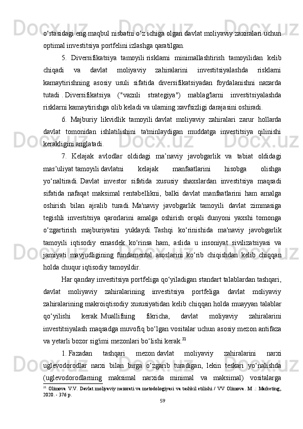 o‘rtasidagi eng maqbul nisbatni o‘z ichiga olgan davlat moliyaviy zaxiralari uchun
optimal investitsiya portfelini izlashga qaratilgan.
5.   Diversifikatsiya   tamoyili   risklarni   minimallashtirish   tamoyilidan   kelib
chiqadi   va   davlat   moliyaviy   zahiralarini   investitsiyalashda   risklarni
kamaytirishning   asosiy   usuli   sifatida   diversifikatsiyadan   foydalanishni   nazarda
tutadi   .   Diversifikatsiya   ("vaznli   strategiya")   mablag'larni   investitsiyalashda
risklarni kamaytirishga olib keladi va ularning xavfsizligi darajasini oshiradi.
6.   Majburiy   likvidlik   tamoyili   davlat   moliyaviy   zahiralari   zarur   hollarda
davlat   tomonidan   ishlatilishini   ta'minlaydigan   muddatga   investitsiya   qilinishi
kerakligini anglatadi.
7.   Kelajak   avlodlar   oldidagi   ma’naviy   javobgarlik   va   tabiat   oldidagi
mas’uliyat   tamoyili   davlatni   kelajak   manfaatlarini   hisobga   olishga
yo‘naltiradi.   Davlat   investor   sifatida   xususiy   shaxslardan   investitsiya   maqsadi
sifatida   nafaqat   maksimal   rentabellikni,   balki   davlat   manfaatlarini   ham   amalga
oshirish   bilan   ajralib   turadi.   Ma'naviy   javobgarlik   tamoyili   davlat   zimmasiga
tegishli   investitsiya   qarorlarini   amalga   oshirish   orqali   dunyoni   yaxshi   tomonga
o‘zgartirish   majburiyatini   yuklaydi.   Tashqi   ko‘rinishida   ma'naviy   javobgarlik
tamoyili   iqtisodiy   emasdek   ko‘rinsa   ham,   aslida   u   insoniyat   sivilizatsiyasi   va
jamiyati   mavjudligining   fundamental   asoslarini   ko‘rib   chiqishdan   kelib   chiqqan
holda chuqur iqtisodiy tamoyildir.
Har qanday investitsiya portfeliga qo‘yiladigan standart talablardan tashqari,
davlat   moliyaviy   zahiralarining   investitsiya   portfeliga   davlat   moliyaviy
zahiralarining makroiqtisodiy xususiyatidan kelib chiqqan holda muayyan talablar
qo‘yilishi   kerak.   Muallifning   fikricha,   davlat   moliyaviy   zahiralarini
investitsiyalash maqsadga muvofiq bo‘lgan vositalar uchun asosiy mezon antifaza
va yetarli bozor sig'imi mezonlari bo‘lishi kerak. 21
1.   Fazadan   tashqari   mezon   davlat   moliyaviy   zahiralarini   narxi
uglevodorodlar   narxi   bilan   birga   o‘zgarib   turadigan,   lekin   teskari   yo‘nalishda
(uglevodorodlarning   maksimal   narxida   minimal   va   maksimal)   vositalarga
21
  Olimova   V.V.   Davlat   moliyaviy   nazorati   va   metodologiyasi   va   tashkil   etilishi   /   VV   Olimova.   M   .:   Marketing,
2020. - 376 p.
59 