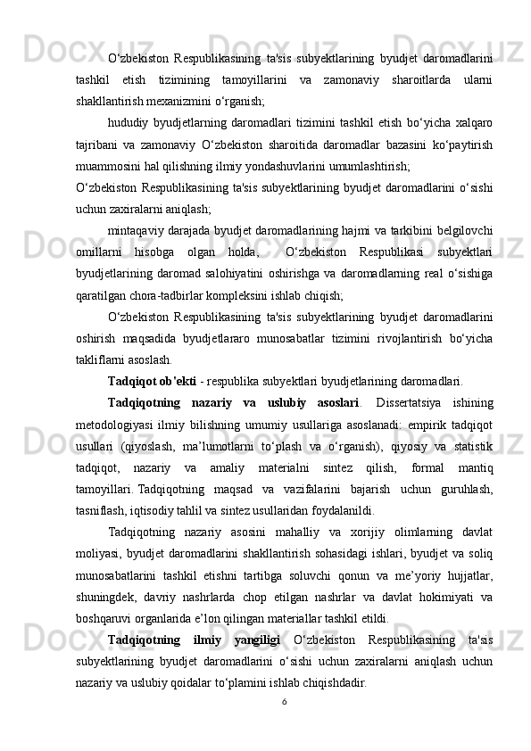 O‘zbekiston   Respublikasining   ta'sis   subyektlarining   byudjet   daromadlarini
tashkil   etish   tizimining   tamoyillarini   va   zamonaviy   sharoitlarda   ularni
shakllantirish mexanizmini o‘rganish;
hududiy   byudjetlarning   daromadlari   tizimini   tashkil   etish   bo‘yicha   xalqaro
tajribani   va   zamonaviy   O‘zbekiston   sharoitida   daromadlar   bazasini   ko‘paytirish
muammosini hal qilishning ilmiy yondashuvlarini umumlashtirish;
O‘zbekiston   Respublikasining   ta'sis  subyektlarining  byudjet  daromadlarini  o‘sishi
uchun zaxiralarni aniqlash;
mintaqaviy darajada byudjet daromadlarining hajmi va tarkibini belgilovchi
omillarni   hisobga   olgan   holda,     O‘zbekiston   Respublikasi   subyektlari
byudjetlarining   daromad   salohiyatini   oshirishga   va   daromadlarning   real   o‘sishiga
qaratilgan chora-tadbirlar kompleksini ishlab chiqish;
O‘zbekiston   Respublikasining   ta'sis   subyektlarining   byudjet   daromadlarini
oshirish   maqsadida   byudjetlararo   munosabatlar   tizimini   rivojlantirish   bo‘yicha
takliflarni asoslash.
Tadqiqot ob'ekti  - respublika subyektlari byudjetlarining daromadlari.
Tadqiqotning   nazariy   va   uslubiy   asoslari .     Dissertatsiya   ishining
metodologiyasi   ilmiy   bilishning   umumiy   usullariga   asoslanadi:   empirik   tadqiqot
usullari   (qiyoslash,   ma’lumotlarni   to‘plash   va   o‘rganish),   qiyosiy   va   statistik
tadqiqot,   nazariy   va   amaliy   materialni   sintez   qilish,   formal   mantiq
tamoyillari.   Tadqiqotning   maqsad   va   vazifalarini   bajarish   uchun   guruhlash,
tasniflash, iqtisodiy tahlil va sintez usullaridan foydalanildi.  
Tadqiqotning   nazariy   asosini   mahalliy   va   xorijiy   olimlarning   davlat
moliyasi,  byudjet  daromadlarini  shakllantirish   sohasidagi  ishlari,  byudjet  va  soliq
munosabatlarini   tashkil   etishni   tartibga   soluvchi   qonun   va   me’yoriy   hujjatlar,
shuningdek,   davriy   nashrlarda   chop   etilgan   nashrlar   va   davlat   hokimiyati   va
boshqaruvi organlarida e’lon qilingan materiallar tashkil etildi. 
Tadqiqotning   ilmiy   yangiligi   O‘zbekiston   Respublikasining   ta'sis
subyektlarining   byudjet   daromadlarini   o‘sishi   uchun   zaxiralarni   aniqlash   uchun
nazariy va uslubiy qoidalar to‘plamini ishlab chiqishdadir.  
6 