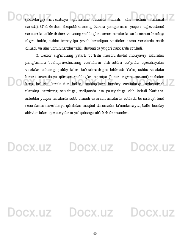 (aktivlarga)   investitsiya   qilinishini   nazarda   tutadi.   ular   uchun   minimal
narxda).   O‘zbekiston   Respublikasining   Zaxira   jamg'armasi   yuqori   uglevodorod
narxlarida to‘ldirilishini va uning mablag'lari arzon narxlarda sarflanishini hisobga
olgan   holda,   ushbu   tamoyilga   javob   beradigan   vositalar   arzon   narxlarda   sotib
olinadi va ular uchun narxlar tsikli davomida yuqori narxlarda sotiladi.
2.   Bozor   sig‘imining   yetarli   bo‘lishi   mezoni   davlat   moliyaviy   zahiralari
jamg‘armasi   boshqaruvchisining   vositalarni   oldi-sotdisi   bo‘yicha   operatsiyalari
vositalar   bahosiga   jiddiy   ta’sir   ko‘rsatmasligini   bildiradi.   Ya'ni,   ushbu   vositalar
bozori   investitsiya   qilingan   mablag'lar   hajmiga   (bozor   sig'imi   mezoni)   nisbatan
keng   bo‘lishi   kerak.   Aks   holda,   mablag'larni   bunday   vositalarga   joylashtirish
ularning   narxining   oshishiga,   sotilganda   esa   pasayishiga   olib   keladi.   Natijada,
asboblar yuqori narxlarda sotib olinadi va arzon narxlarda sotiladi, bu nafaqat fond
resurslarini   investitsiya   qilishdan   maqbul   daromadni   ta'minlamaydi,   balki   bunday
aktivlar bilan operatsiyalarni yo‘qotishga olib kelishi mumkin.
60 