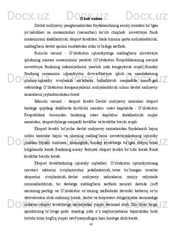 II bob xulosa
Davlat moliyaviy jamg'armalaridan foydalanishning asosiy   mumkin bo‘lgan
yo‘nalishlari   va   mexanizmlari   (variantlari)   ko‘rib   chiqiladi:   investitsiya   fondi
mexanizmini shakllantirish, eksport kreditlari, bank tizimini qayta moliyalashtirish,
mablag'larni davlat qarzini muddatidan oldin to‘lashga sarflash.
Birinchi   variant   -   O‘zbekiston   iqtisodiyotiga   mablag'larni   investitsiya
qilishning   maxsus   mexanizmini   yaratish   (O‘zbekiston   Respublikasining   mavjud
investitsiya   fondining   imkoniyatlarini   yaratish   yoki   kengaytirish   orqali).Bunday
fondning   mexanizmi   iqtisodiyotni   diversifikatsiya   qilish   va   mamlakatning
ijtimoiy-iqtisodiy   rivojlanish   sur'atlarini   tezlashtirish   maqsadida   noneft-gaz
sektoridagi  O‘zbekiston  kompaniyalarini  moliyalashtirish  uchun  davlat   moliyaviy
zaxiralarini joylashtirishdan iborat.
Ikkinchi   variant   -   eksport   krediti.   Davlat   moliyaviy   zaxiralari   eksport
bankiga   quyidagi   shakllarda   kiritilishi   mumkin:   ustav   kapitalida   -   O‘zbekiston
Respublikasi   tomonidan   bankning   ustav   kapitalini   shakllantirish   nuqtai
nazaridan;   eksportchilarga maqsadli kreditlar va kreditlar berish orqali.
Eksport   krediti   bo‘yicha   davlat   moliyaviy   zaxiralaridan   foydalanish   hajmi
ushbu   zaxiralar   hajmi   va   ularning   mablag‘larini   investitsiyalashning   iqtisodiy
jihatdan   foydali   tuzilmasi,   shuningdek,   bunday   kreditlarga   bo‘lgan   ehtiyoj   bilan
belgilanishi   kerak.   Bankning   asosiy   faoliyati   eksport   krediti   bo‘lishi   kerak.   Bank
kreditlar berishi kerak.
Eksport   kreditlashning   iqtisodiy   oqibatlari:   O‘zbekiston   iqtisodiyotining
noresurs   sektorini   rivojlantirishni   jadallashtirish;   tovar   bo‘lmagan   tovarlar
eksportini   rivojlantirish;   davlat   moliyaviy   zahiralarini   xorijiy   valyutada
nominallashtirish,   bu   davlatga   mablag'larni   sarflash   zarurati   davrida   (neft
narxining   pastligi   va   O‘zbekiston   so‘mining   zaiflashishi   davrida)   kattaroq   so‘m
ekvivalentini olish imkonini beradi;   davlat va korporativ obligatsiyalar daromadiga
nisbatan   eksport   kreditlariga   sarmoyadan   yuqori   daromad   olish.   Shu   bilan   birga,
qarzdorning   to‘lovga   qodir   emasligi   yoki   o‘z   majburiyatlarini   bajarishdan   bosh
tortishi bilan bog'liq yuqori xavf mavjudligini ham hisobga olish kerak.
61 