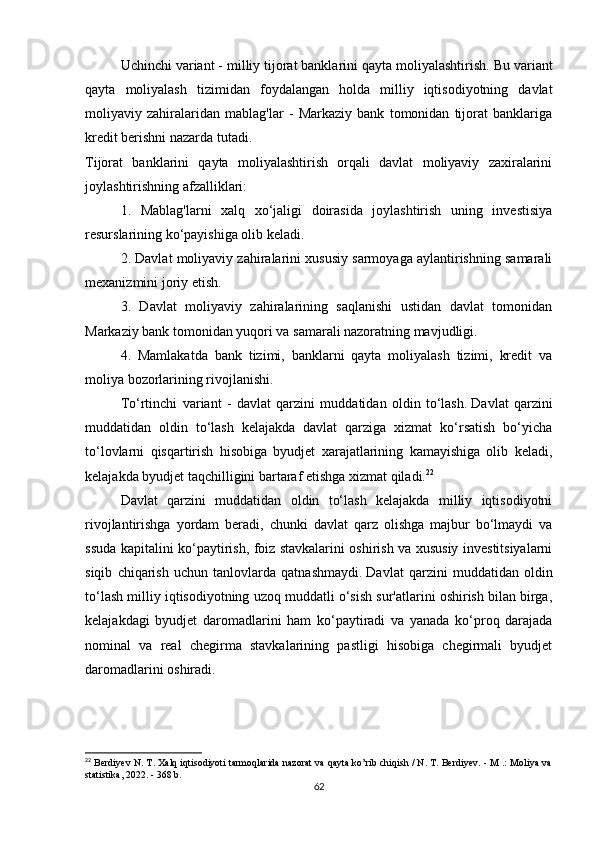 Uchinchi variant - milliy tijorat banklarini qayta moliyalashtirish.   Bu variant
qayta   moliyalash   tizimidan   foydalangan   holda   milliy   iqtisodiyotning   davlat
moliyaviy   zahiralaridan   mablag'lar   -   Markaziy   bank   tomonidan   tijorat   banklariga
kredit berishni nazarda tutadi.
Tijorat   banklarini   qayta   moliyalashtirish   orqali   davlat   moliyaviy   zaxiralarini
joylashtirishning afzalliklari:
1.   Mablag'larni   xalq   xo‘jaligi   doirasida   joylashtirish   uning   investisiya
resurslarining ko‘payishiga olib keladi.
2. Davlat moliyaviy zahiralarini xususiy sarmoyaga aylantirishning samarali
mexanizmini joriy etish.
3.   Davlat   moliyaviy   zahiralarining   saqlanishi   ustidan   davlat   tomonidan
Markaziy bank tomonidan yuqori va samarali nazoratning mavjudligi.
4.   Mamlakatda   bank   tizimi,   banklarni   qayta   moliyalash   tizimi,   kredit   va
moliya bozorlarining rivojlanishi.
To‘rtinchi   variant   -   davlat   qarzini   muddatidan   oldin   to‘lash.   Davlat   qarzini
muddatidan   oldin   to‘lash   kelajakda   davlat   qarziga   xizmat   ko‘rsatish   bo‘yicha
to‘lovlarni   qisqartirish   hisobiga   byudjet   xarajatlarining   kamayishiga   olib   keladi,
kelajakda byudjet taqchilligini bartaraf etishga xizmat qiladi. 22
Davlat   qarzini   muddatidan   oldin   to‘lash   kelajakda   milliy   iqtisodiyotni
rivojlantirishga   yordam   beradi,   chunki   davlat   qarz   olishga   majbur   bo‘lmaydi   va
ssuda kapitalini ko‘paytirish, foiz stavkalarini oshirish va xususiy investitsiyalarni
siqib   chiqarish   uchun   tanlovlarda   qatnashmaydi.   Davlat   qarzini   muddatidan   oldin
to‘lash milliy iqtisodiyotning uzoq muddatli o‘sish sur'atlarini oshirish bilan birga,
kelajakdagi   byudjet   daromadlarini   ham   ko‘paytiradi   va   yanada   ko‘proq   darajada
nominal   va   real   chegirma   stavkalarining   pastligi   hisobiga   chegirmali   byudjet
daromadlarini oshiradi.
22
 Berdiyev N. T. Xalq iqtisodiyoti tarmoqlarida nazorat va qayta ko’rib chiqish / N. T. Berdiyev. - M .: Moliya va
statistika, 2022. - 368 b.
62 