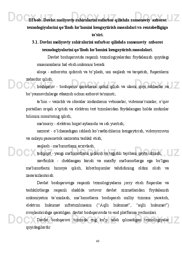 III bob. Davlat moliyaviy zahiralarini safarbar qilishda zamonaviy  axborot
texnologiyalarini qo‘llash ko‘lamini kengaytirish masalalari va rentabelligiga
ta'siri.
3.1.   Davlat moliyaviy zahiralarini safarbar qilishda zamonaviy  axborot
texnologiyalarini qo‘llash ko‘lamini kengaytirish masalalari.
Davlat   boshqaruvida   raqamli   texnologiyalardan   foydalanish   quyidagi
muammolarni hal etish imkonini beradi:
aloqa   -   axborotni   qidirish   va   to‘plash,   uni   saqlash   va   tarqatish,   fuqarolarni
xabardor qilish;
boshqaruv   -   boshqaruv   qarorlarini   qabul   qilish   va   ularni   quyi   rahbarlar   va
bo‘ysunuvchilarga etkazish uchun axborot ta'minoti;
ta lim  – vazirlik va idoralar  xodimlarini  vebinarlar, videoma ruzalar, o quvʼ ʼ ʻ
portallari orqali  o qitish va elektron test  tizimlaridan foydalangan holda xodimlar	
ʻ
bilimini monitoring qilish;
ma'muriy - elektron hujjat aylanishi va ish yuritish;
nazorat - o‘lchanadigan ishlash ko‘rsatkichlarini kengaytirish, videoyozuvni
va onlayn parametrik nazoratni tashkil etish;
saqlash - ma'lumotlarni arxivlash;
tadqiqot - yangi ma'lumotlarni qidirish va tegishli tajribani qayta ishlash;
xavfsizlik   -   cheklangan   kirish   va   maxfiy   ma'lumotlarga   ega   bo‘lgan
ma'lumotlarni   himoya   qilish,   kiberhujumlar   tahdidining   oldini   olish   va
zararsizlantirish.
Davlat   boshqaruviga   raqamli   texnologiyalarni   joriy   etish   fuqarolar   va
tashkilotlarga   raqamli   shaklda   ustuvor   davlat   xizmatlaridan   foydalanish
imkoniyatini   ta’minlash,   ma’lumotlarni   boshqarish   milliy   tizimini   yaratish,
elektron   hukumat   infratuzilmasini   (“Aqlli   hukumat”,   “aqlli   hukumat”)
rivojlantirishga qaratilgan. davlat boshqaruvida to-end platforma yechimlari.
Davlat   boshqaruvi   tizimida   eng   ko‘p   talab   qilinadigan   texnologiyalar
quyidagilardir:
63 