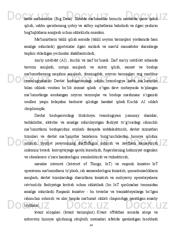 katta   ma'lumotlar   (Big   Data)   .   Shtatda   ma'lumotlar   birinchi   navbatda   qaror   qabul
qilish, ushbu  qarorlarning ijobiy va salbiy  oqibatlarini  baholash  va ilgari  yashirin
bog'liqliklarni aniqlash uchun ishlatilishi mumkin.  
Ma'lumotlarni tahlil qilish asosida (tahlil neyron tarmoqlari yordamida ham
amalga   oshiriladi)   gipotezalar   ilgari   suriladi   va   mas'ul   mansabdor   shaxslarga
taqdim etiladigan yechimlar shakllantiriladi;
sun'iy   intellekt   (AI)   ,  kuchli   va  zaif   bo‘linadi.   Zaif   sun'iy   intellekt   sohasida
tasvirni   aniqlash,   nutqni   aniqlash   va   sintez   qilish,   sanoat   va   boshqa
ma'lumotlarning   naqshini   aniqlash,   shuningdek,   neyron   tarmoqlari   eng   mashhur
texnologiyalardir.   Davlat   boshqaruvidagi   ushbu   texnologiya   katta   ma lumotlarʼ
bilan   ishlash   vositasi   bo lib   xizmat   qiladi:   o tgan   davr   mobaynida   to plangan	
ʻ ʻ ʻ
ma lumotlarga   asoslangan   neyron   tarmoqlar   va   boshqa   mashinani   o rganish	
ʼ ʻ
usullari   yaqin   kelajakni   bashorat   qilishga   harakat   qiladi.   Kuchli   AI   ishlab
chiqilmoqda;
Davlat   boshqaruvidagi   blokcheyn   texnologiyasi   jismoniy   shaxslar,
tashkilotlar,   aktivlar   va   amalga   oshirilayotgan   faoliyat   to g risidagi   ishonchli	
ʻ ʻ
ma lumotlarni   boshqarishni   sezilarli   darajada   soddalashtirish,   davlat   xizmatlari	
ʼ
tizimlari   va   davlat   ma lumotlar   bazalarini   buzg unchilardan   himoya   qilishni	
ʼ ʻ
oshirish,   byudjet   jarayonining   shaffofligini   oshirish   va   xavflarni   kamaytirish
imkonini beradi. korruptsiyaga qarshi kurashish, fuqarolarning hokimiyat organlari
va idoralararo o‘zaro hamkorligini osonlashtirish va tezlashtirish;
narsalar   interneti   (Internet   of   Things,   IoT)   va   raqamli   kuzatuv.   IoT
operatsion ma'lumotlarni to‘plash, ish samaradorligini kuzatish, qonunbuzarliklarni
aniqlash,   davlat   tizimlaridagi   sharoitlarni   kuzatish   va   moliyaviy   operatsiyalarni
iste'molchi   faoliyatiga   kiritish   uchun   ishlatiladi   (bu   IoT   qurilmalari   tomonidan
amalga   oshiriladi).   Raqamli   kuzatuv   -   bu   tovarlar   va   tranzaktsiyalarga   bo‘lgan
ishonchni   oshirish   va   ular   haqida   ma'lumot   ishlab   chiqarishga   qaratilgan   amaliy
loyihalar;
kvant   aloqalari   (kvant   tarmoqlari).   Kvant   effektlari   asosida   aloqa   va
axborotni   himoya   qilishning   istiqbolli   sxemalari   sifatida   qaraladigan   hisoblash
64 