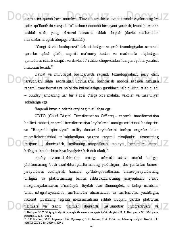 tizimlarini   qurish   ham   mumkin.   "Davlat"   aspektida   kvant   texnologiyalarining   bir
qator qo‘llanilishi mavjud: IoT uchun ishonchli himoyani yaratish, kvant Internetni
tashkil   etish,   yangi   element   bazasini   ishlab   chiqish   (davlat   ma'lumotlar
markazlarini optik aloqaga o‘tkazish) .
"Yangi   davlat   boshqaruvi"   deb   ataladigan   raqamli   texnologiyalar   samarali
qarorlar   qabul   qilish,   raqamli   ma'muriy   kodlar   va   mashinada   o‘qiladigan
qonunlarni ishlab chiqish va davlat IT-ishlab chiquvchilari hamjamiyatini yaratish
imkonini beradi. 23
Davlat   va   munitsipal   boshqaruvda   raqamli   texnologiyalarni   joriy   etish
jarayonlari   rolga   asoslangan   loyihalarni   boshqarish   modeli   asosida   tuzilgan
raqamli transformatsiya bo‘yicha ixtisoslashgan guruhlarni jalb qilishni talab qiladi
–   bunday   jamoaning   har   bir   a’zosi   o‘ziga   xos   malaka,   vakolat   va   mas’uliyat
sohalariga ega.
Raqamli buyruq odatda quyidagi tuzilishga ega:
CDTO   (Chief   Digital   Transformation   Officer)   –   raqamli   transformatsiya
bo limi rahbari, raqamli transformatsiya loyihalarini amalga oshirishni boshqarishʻ
va   “Raqamli   iqtisodiyot”   milliy   dasturi   loyihalarini   boshqa   organlar   bilan
muvofiqlashtirishni   ta minlaydigan   yagona   raqamli   rivojlanish   siyosatining	
ʼ
dirijyori.   ,   shuningdek,   loyihaning   maqsadlarini   tanlaydi,   harakatlar   ketma-
ketligini ishlab chiqadi va byudjetni kelishib oladi; 24
amaliy   avtomatlashtirishni   amalga   oshirish   uchun   mas'ul   bo‘lgan
platformaning   bosh   arxitektori   platformaning   yaxlitligini,   shu   jumladan   biznes-
jarayonlarni   boshqarish   tizimini   qo‘llab-quvvatlashni,   biznes-jarayonlarning
birligini   va   platformaning   barcha   ishtirokchilarining   jarayonlarini   o‘zaro
integratsiyalashuvini   ta'minlaydi.   foydali   asos.   Shuningdek,   u   tashqi   manbalar
bilan   integratsiyalashuv,   ma lumotlar   almashinuvi   va   ma lumotlar   yaxlitligini	
ʼ ʼ
nazorat   qilishning   tegishli   mexanizmlarini   ishlab   chiqish,   barcha   platforma
tizimlari   va   tashqi   tizimlar   doirasida   ma lumotlar   integratsiyasi   va	
ʼ
23
 Berdiyev N. T. Xalq iqtisodiyoti tarmoqlarida nazorat va qayta ko’rib chiqish / N. T. Berdiyev. - M .: Moliya va
statistika, 2022. - 368 b.
24
  G.E.Zaxidov,   M.T.   Asqarova,   Z.A.   Djumayev,   L.F.   Amirov,   H.A.   Hakimov.   Makroiqtisodiyot.   Darslik.   -T.:
«IQTISODIYOT». 2019-y. 309-b.
65 