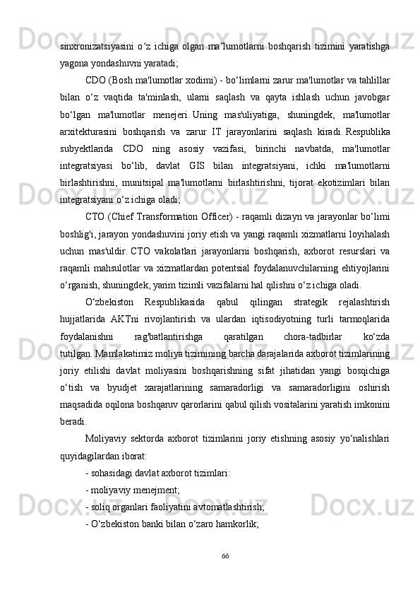 sinxronizatsiyasini   o z   ichiga   olgan   ma lumotlarni   boshqarish   tizimini   yaratishgaʻ ʼ
yagona yondashuvni yaratadi;
CDO (Bosh ma'lumotlar xodimi)   - bo‘limlarni zarur ma'lumotlar va tahlillar
bilan   o‘z   vaqtida   ta'minlash,   ularni   saqlash   va   qayta   ishlash   uchun   javobgar
bo‘lgan   ma'lumotlar   menejeri.   Uning   mas'uliyatiga,   shuningdek,   ma'lumotlar
arxitekturasini   boshqarish   va   zarur   IT   jarayonlarini   saqlash   kiradi.   Respublika
subyektlarida   CDO   ning   asosiy   vazifasi,   birinchi   navbatda,   ma'lumotlar
integratsiyasi   bo‘lib,   davlat   GIS   bilan   integratsiyani,   ichki   ma'lumotlarni
birlashtirishni,   munitsipal   ma'lumotlarni   birlashtirishni,   tijorat   ekotizimlari   bilan
integratsiyani o‘z ichiga oladi;
CTO (Chief Transformation Officer)   - raqamli dizayn va jarayonlar bo‘limi
boshlig'i, jarayon yondashuvini joriy etish va yangi raqamli xizmatlarni loyihalash
uchun   mas'uldir.   CTO   vakolatlari   jarayonlarni   boshqarish,   axborot   resurslari   va
raqamli   mahsulotlar   va xizmatlardan  potentsial   foydalanuvchilarning  ehtiyojlarini
o‘rganish, shuningdek, yarim tizimli vazifalarni hal qilishni o‘z ichiga oladi.
O‘zbekiston   Respublikasida   qabul   qilingan   strategik   rejalashtirish
hujjatlarida   AKTni   rivojlantirish   va   ulardan   iqtisodiyotning   turli   tarmoqlarida
foydalanishni   rag'batlantirishga   qaratilgan   chora-tadbirlar   ko‘zda
tutilgan.   Mamlakatimiz moliya tizimining barcha darajalarida axborot tizimlarining
joriy   etilishi   davlat   moliyasini   boshqarishning   sifat   jihatidan   yangi   bosqichiga
o‘tish   va   byudjet   xarajatlarining   samaradorligi   va   samaradorligini   oshirish
maqsadida oqilona boshqaruv qarorlarini qabul qilish vositalarini yaratish imkonini
beradi.  
Moliyaviy   sektorda   axborot   tizimlarini   joriy   etishning   asosiy   yo‘nalishlari
quyidagilardan iborat:
-   sohasidagi davlat axborot tizimlari:
- moliyaviy menejment;
- soliq organlari faoliyatini avtomatlashtirish;
- O‘zbekiston banki bilan o‘zaro hamkorlik;
66