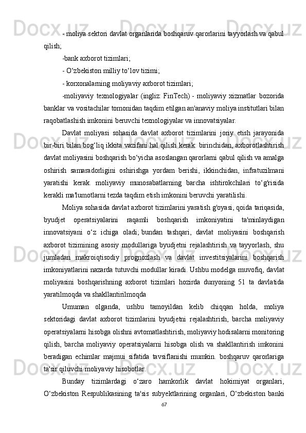 - moliya sektori davlat organlarida boshqaruv qarorlarini tayyorlash va qabul
qilish;
-bank axborot tizimlari;
- O‘zbekiston milliy to‘lov tizimi;
-   korxonalarning moliyaviy axborot tizimlari;
-moliyaviy   texnologiyalar   (ingliz:   FinTech)   -   moliyaviy   xizmatlar   bozorida
banklar va vositachilar tomonidan taqdim etilgan an'anaviy moliya institutlari bilan
raqobatlashish imkonini beruvchi texnologiyalar va innovatsiyalar.
Davlat   moliyasi   sohasida   davlat   axborot   tizimlarini   joriy   etish   jarayonida
bir-biri bilan bog‘liq ikkita vazifani hal qilish kerak: birinchidan, axborotlashtirish
davlat moliyasini boshqarish bo‘yicha asoslangan qarorlarni qabul qilish va amalga
oshirish   samaradorligini   oshirishga   yordam   berishi,   ikkinchidan,   infratuzilmani
yaratishi   kerak.   moliyaviy   munosabatlarning   barcha   ishtirokchilari   to‘g'risida
kerakli ma'lumotlarni tezda taqdim etish imkonini beruvchi yaratilishi.
Moliya sohasida davlat axborot tizimlarini yaratish g'oyasi, qoida tariqasida,
byudjet   operatsiyalarini   raqamli   boshqarish   imkoniyatini   ta'minlaydigan
innovatsiyani   o‘z   ichiga   oladi;   bundan   tashqari,   davlat   moliyasini   boshqarish
axborot   tizimining   asosiy   modullariga   byudjetni   rejalashtirish   va   tayyorlash,   shu
jumladan   makroiqtisodiy   prognozlash   va   davlat   investitsiyalarini   boshqarish
imkoniyatlarini nazarda tutuvchi modullar kiradi.   Ushbu modelga muvofiq, davlat
moliyasini   boshqarishning   axborot   tizimlari   hozirda   dunyoning   51   ta   davlatida
yaratilmoqda va shakllantirilmoqda
Umuman   olganda,   ushbu   tamoyildan   kelib   chiqqan   holda,   moliya
sektoridagi   davlat   axborot   tizimlarini   byudjetni   rejalashtirish,   barcha   moliyaviy
operatsiyalarni hisobga olishni avtomatlashtirish, moliyaviy hodisalarni monitoring
qilish,   barcha   moliyaviy   operatsiyalarni   hisobga   olish   va   shakllantirish   imkonini
beradigan   echimlar   majmui   sifatida   tavsiflanishi   mumkin.   boshqaruv   qarorlariga
ta'sir qiluvchi moliyaviy hisobotlar.
Bunday   tizimlardagi   o‘zaro   hamkorlik   davlat   hokimiyat   organlari,
O‘zbekiston   Respublikasining   ta'sis   subyektlarining   organlari,   O‘zbekiston   banki
67 