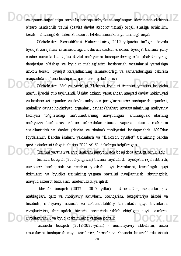 va   qonun   hujjatlariga   muvofiq   boshqa   subyektlar   bog'langan   idoralararo   elektron
o‘zaro   hamkorlik   tizimi   (davlat   davlat   axborot   tizimi)   orqali   amalga   oshirilishi
kerak. , shuningdek, Internet axborot-telekommunikatsiya tarmog'i orqali.  
O‘zbekiston   Respublikasi   Hukumatining   2012   yilgacha   bo‘lgan   davrda
byudjet   xarajatlari   samaradorligini   oshirish   dasturi   elektron   byudjet   tizimini   joriy
etishni   nazarda   tutadi,   bu   davlat   moliyasini   boshqarishning   sifat   jihatidan   yangi
darajasiga   o‘tishga   va   byudjet   mablag'larini   boshqarish   vositalarini   yaratishga
imkon   beradi.   byudjet   xarajatlarining   samaradorligi   va   samaradorligini   oshirish
maqsadida oqilona boshqaruv qarorlarini qabul qilish.
O‘zbekiston   Moliya   vazirligi   Elektron   byudjet   tizimini   yaratish   bo‘yicha
mas'ul ijrochi etib tayinlandi.   Ushbu tizimni yaratishdan maqsad davlat hokimiyati
va boshqaruvi organlari va davlat nobyudjet jamg‘armalarini boshqarish organlari,
mahalliy   davlat   hokimiyati   organlari,   davlat   (shahar)   muassasalarining   moliyaviy
faoliyati   to‘g‘risidagi   ma’lumotlarning   mavjudligini,   shuningdek   ularning
moliyaviy   boshqaruv   sifatini   oshirishdan   iborat.   yagona   axborot   makonini
shakllantirish   va   davlat   (davlat   va   shahar)   moliyasini   boshqarishda   AKTdan
foydalanish.   Barcha   ishlarni   yakunlash   va   “Elektron   byudjet”   tizimining   barcha
quyi tizimlarini ishga tushirish 2020-yil 31-dekabrga belgilangan.
Tizimni yaratish va rivojlantirish jarayoni uch bosqichda amalga oshiriladi:
birinchi bosqich (2022-yilgacha) tizimni loyihalash, byudjetni rejalashtirish,
xaridlarni   boshqarish   va   reestrni   yuritish   quyi   tizimlarini,   texnologik   quyi
tizimlarni   va   byudjet   tizimining   yagona   portalini   rivojlantirish,   shuningdek,
mavjud axborot bazalarini modernizatsiya qilish;
  ikkinchi   bosqich   (2022   -   2017   yillar)   -   daromadlar,   xarajatlar,   pul
mablag'lari,   qarz   va   moliyaviy   aktivlarni   boshqarish,   buxgalteriya   hisobi   va
hisoboti,   moliyaviy   nazorat   va   axborot-tahliliy   ta'minlash   quyi   tizimlarini
rivojlantirish,   shuningdek,   birinchi   bosqichda   ishlab   chiqilgan   quyi   tizimlarni
rivojlantirish. , va byudjet tizimining yagona portali;
  uchinchi   bosqich   (2018-2020-yillar)   -   nomoliyaviy   aktivlarni,   inson
resurslarini   boshqarish   quyi   tizimlarini,   birinchi   va   ikkinchi   bosqichlarda   ishlab
68