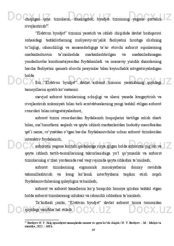 chiqilgan   quyi   tizimlarni,   shuningdek,   byudjet   tizimining   yagona   portalini
rivojlantirish 25
.
“Elektron   byudjet”   tizimini   yaratish   va   ishlab   chiqishda   davlat   boshqaruvi
sohasidagi   tashkilotlarning   moliyaviy-xo‘jalik   faoliyatini   hisobga   olishning
to‘liqligi,   ishonchliligi   va   samaradorligiga   ta’sir   etuvchi   axborot   oqimlarining
markazlashuvini   ta’minlashda   markazlashtirilgan   va   markazlashmagan
yondashuvlar   kombinatsiyasidan   foydalaniladi.   va   ommaviy   yuridik   shaxslarning
barcha faoliyatini qamrab oluvchi jarayonlar bilan keyinchalik integratsiyalashgan
holda.
Biz   “Elektron   byudjet”   davlat   axborot   tizimini   yaratishning   quyidagi
tamoyillarini ajratib ko‘rsatamiz:
mavjud   axborot   tizimlarining   ochiqligi   va   ularni   yanada   kengaytirish   va
rivojlantirish imkoniyati bilan turli arxitekturalarning yangi tashkil etilgan axborot
resurslari bilan integratsiyalashuvi;
axborot   tizimi   resurslaridan   foydalanish   huquqlarini   tartibga   solish   sharti
bilan, ma’lumotlarni saqlash va qayta ishlash markazlaridan hududiy masofasidan
qat’i nazar, ro‘yxatdan o‘tgan barcha foydalanuvchilar uchun axborot tizimlaridan
interaktiv foydalanish;
axborotni yagona kiritish qoidalariga rioya qilgan holda axborotni yig‘ish va
qayta   ishlash   tartib-taomillarining   takrorlanishiga   yo‘l   qo‘ymaslik   va   axborot
tizimlarining o‘zlari yordamida real vaqt rejimida qayta ishlashni ta’minlash;
axborot   tizimlarining   ergonomik   xususiyatlarini   doimiy   ravishda
takomillashtirish   va   keng   ko‘lamli   interfeyslarni   taqdim   etish   orqali
foydalanuvchilarning qulayligini ta'minlash;
axborot  va   axborot  kanallarini  ko‘p  bosqichli  himoya  qilishni  tashkil   etgan
holda axborot tizimlarining uzluksiz va ishonchli ishlashini ta’minlash.
Ta’kidlash   joizki,   “Elektron   byudjet”   davlat   axborot   tizimi   tomonidan
quyidagi vazifalar hal etiladi:
25
 Berdiyev N. T. Xalq iqtisodiyoti tarmoqlarida nazorat va qayta ko’rib chiqish / N. T. Berdiyev. - M .: Moliya va
statistika, 2022. - 368 b.
69 