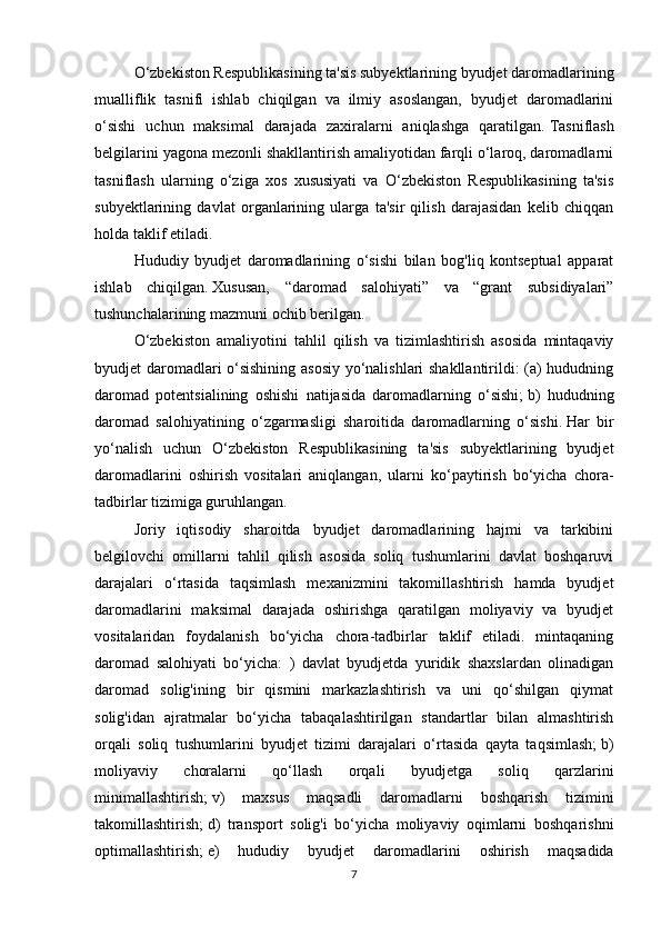 O‘zbekiston Respublikasining ta'sis subyektlarining byudjet daromadlarining
mualliflik   tasnifi   ishlab   chiqilgan   va   ilmiy   asoslangan,   byudjet   daromadlarini
o‘sishi   uchun   maksimal   darajada   zaxiralarni   aniqlashga   qaratilgan.   Tasniflash
belgilarini yagona mezonli shakllantirish amaliyotidan farqli o‘laroq, daromadlarni
tasniflash   ularning   o‘ziga   xos   xususiyati   va   O‘zbekiston   Respublikasining   ta'sis
subyektlarining   davlat   organlarining   ularga   ta'sir   qilish   darajasidan   kelib   chiqqan
holda taklif etiladi.
Hududiy   byudjet   daromadlarining   o‘sishi   bilan   bog'liq   kontseptual   apparat
ishlab   chiqilgan.   Xususan,   “daromad   salohiyati”   va   “grant   subsidiyalari”
tushunchalarining mazmuni ochib berilgan.  
O‘zbekiston   amaliyotini   tahlil   qilish   va   tizimlashtirish   asosida   mintaqaviy
byudjet daromadlari o‘sishining asosiy yo‘nalishlari shakllantirildi: (a) hududning
daromad   potentsialining   oshishi   natijasida   daromadlarning   o‘sishi;   b)   hududning
daromad   salohiyatining   o‘zgarmasligi   sharoitida   daromadlarning   o‘sishi.   Har   bir
yo‘nalish   uchun   O‘zbekiston   Respublikasining   ta'sis   subyektlarining   byudjet
daromadlarini   oshirish   vositalari   aniqlangan,   ularni   ko‘paytirish   bo‘yicha   chora-
tadbirlar tizimiga guruhlangan.
Joriy   iqtisodiy   sharoitda   byudjet   daromadlarining   hajmi   va   tarkibini
belgilovchi   omillarni   tahlil   qilish   asosida   soliq   tushumlarini   davlat   boshqaruvi
darajalari   o‘rtasida   taqsimlash   mexanizmini   takomillashtirish   hamda   byudjet
daromadlarini   maksimal   darajada   oshirishga   qaratilgan   moliyaviy   va   byudjet
vositalaridan   foydalanish   bo‘yicha   chora-tadbirlar   taklif   etiladi.   mintaqaning
daromad   salohiyati   bo‘yicha:   )   davlat   byudjetda   yuridik   shaxslardan   olinadigan
daromad   solig'ining   bir   qismini   markazlashtirish   va   uni   qo‘shilgan   qiymat
solig'idan   ajratmalar   bo‘yicha   tabaqalashtirilgan   standartlar   bilan   almashtirish
orqali   soliq   tushumlarini   byudjet   tizimi   darajalari   o‘rtasida   qayta   taqsimlash;   b)
moliyaviy   choralarni   qo‘llash   orqali   byudjetga   soliq   qarzlarini
minimallashtirish;   v)   maxsus   maqsadli   daromadlarni   boshqarish   tizimini
takomillashtirish;   d)   transport   solig'i   bo‘yicha   moliyaviy   oqimlarni   boshqarishni
optimallashtirish;   e)   hududiy   byudjet   daromadlarini   oshirish   maqsadida
7 