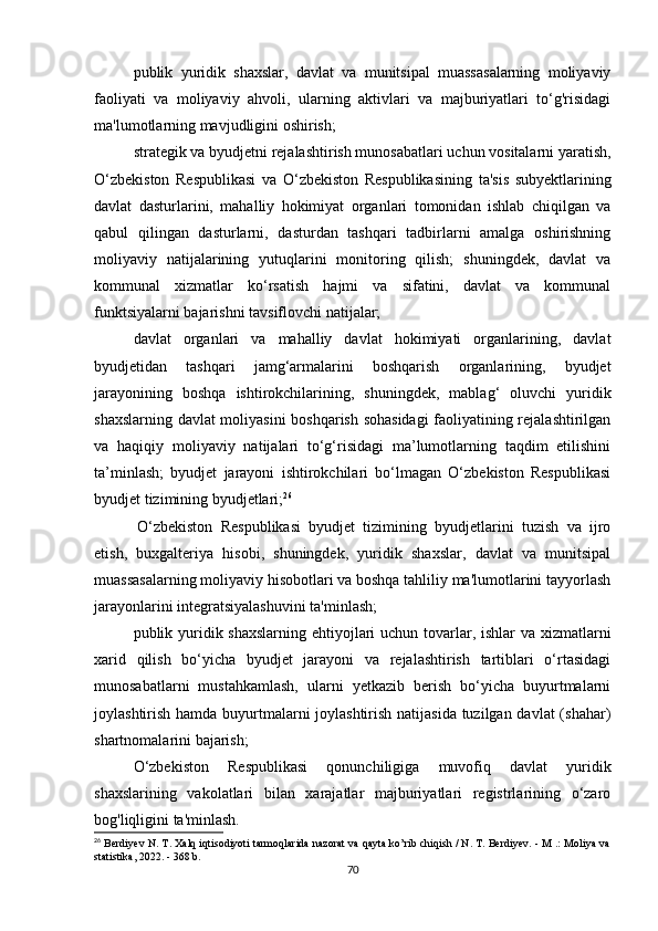 publik   yuridik   shaxslar,   davlat   va   munitsipal   muassasalarning   moliyaviy
faoliyati   va   moliyaviy   ahvoli,   ularning   aktivlari   va   majburiyatlari   to‘g'risidagi
ma'lumotlarning mavjudligini oshirish;
strategik va byudjetni rejalashtirish munosabatlari uchun vositalarni yaratish,
O‘zbekiston   Respublikasi   va   O‘zbekiston   Respublikasining   ta'sis   subyektlarining
davlat   dasturlarini,   mahalliy   hokimiyat   organlari   tomonidan   ishlab   chiqilgan   va
qabul   qilingan   dasturlarni,   dasturdan   tashqari   tadbirlarni   amalga   oshirishning
moliyaviy   natijalarining   yutuqlarini   monitoring   qilish;   shuningdek,   davlat   va
kommunal   xizmatlar   ko‘rsatish   hajmi   va   sifatini,   davlat   va   kommunal
funktsiyalarni bajarishni tavsiflovchi natijalar;
davlat   organlari   va   mahalliy   davlat   hokimiyati   organlarining,   davlat
byudjetidan   tashqari   jamg‘armalarini   boshqarish   organlarining,   byudjet
jarayonining   boshqa   ishtirokchilarining,   shuningdek,   mablag‘   oluvchi   yuridik
shaxslarning davlat moliyasini  boshqarish sohasidagi  faoliyatining rejalashtirilgan
va   haqiqiy   moliyaviy   natijalari   to‘g‘risidagi   ma’lumotlarning   taqdim   etilishini
ta’minlash;   byudjet   jarayoni   ishtirokchilari   bo‘lmagan   O‘zbekiston   Respublikasi
byudjet tizimining byudjetlari; 26
  O‘zbekiston   Respublikasi   byudjet   tizimining   byudjetlarini   tuzish   va   ijro
etish,   buxgalteriya   hisobi,   shuningdek,   yuridik   shaxslar,   davlat   va   munitsipal
muassasalarning moliyaviy hisobotlari va boshqa tahliliy ma'lumotlarini tayyorlash
jarayonlarini integratsiyalashuvini ta'minlash;
publik yuridik shaxslarning ehtiyojlari  uchun tovarlar, ishlar va xizmatlarni
xarid   qilish   bo‘yicha   byudjet   jarayoni   va   rejalashtirish   tartiblari   o‘rtasidagi
munosabatlarni   mustahkamlash,   ularni   yetkazib   berish   bo‘yicha   buyurtmalarni
joylashtirish hamda buyurtmalarni joylashtirish natijasida tuzilgan davlat (shahar)
shartnomalarini bajarish;
O‘zbekiston   Respublikasi   qonunchiligiga   muvofiq   davlat   yuridik
shaxslarining   vakolatlari   bilan   xarajatlar   majburiyatlari   registrlarining   o‘zaro
bog'liqligini ta'minlash.
26
 Berdiyev N. T. Xalq iqtisodiyoti tarmoqlarida nazorat va qayta ko’rib chiqish / N. T. Berdiyev. - M .: Moliya va
statistika, 2022. - 368 b.
70 