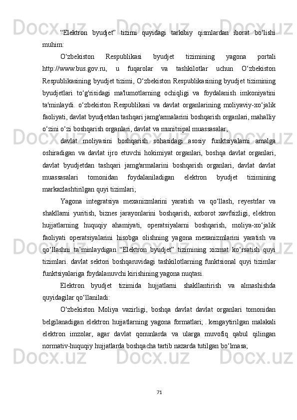 “Elektron   byudjet”   tizimi   quyidagi   tarkibiy   qismlardan   iborat   bo‘lishi
muhim:
O‘zbekiston   Respublikasi   byudjet   tizimining   yagona   portali
http://www.bus.gov.ru,   u   fuqarolar   va   tashkilotlar   uchun   O‘zbekiston
Respublikasining byudjet tizimi, O‘zbekiston Respublikasining byudjet tizimining
byudjetlari   to‘g'risidagi   ma'lumotlarning   ochiqligi   va   foydalanish   imkoniyatini
ta'minlaydi.   o‘zbekiston   Respublikasi   va   davlat   organlarining   moliyaviy-xo‘jalik
faoliyati, davlat byudjetdan tashqari jamg'armalarini boshqarish organlari, mahalliy
o‘zini o‘zi boshqarish organlari, davlat va munitsipal muassasalar;
davlat   moliyasini   boshqarish   sohasidagi   asosiy   funktsiyalarni   amalga
oshiradigan   va   davlat   ijro   etuvchi   hokimiyat   organlari,   boshqa   davlat   organlari,
davlat   byudjetdan   tashqari   jamg'armalarini   boshqarish   organlari,   davlat   davlat
muassasalari   tomonidan   foydalaniladigan   elektron   byudjet   tizimining
markazlashtirilgan quyi tizimlari;
Yagona   integratsiya   mexanizmlarini   yaratish   va   qo‘llash,   reyestrlar   va
shakllarni   yuritish,   biznes   jarayonlarini   boshqarish,   axborot   xavfsizligi,   elektron
hujjatlarning   huquqiy   ahamiyati,   operatsiyalarni   boshqarish,   moliya-xo‘jalik
faoliyati   operatsiyalarini   hisobga   olishning   yagona   mexanizmlarini   yaratish   va
qo‘llashni   ta’minlaydigan   “Elektron   byudjet”   tizimining   xizmat   ko‘rsatish   quyi
tizimlari.   davlat   sektori   boshqaruvidagi   tashkilotlarning   funktsional   quyi   tizimlar
funktsiyalariga foydalanuvchi kirishining yagona nuqtasi.
Elektron   byudjet   tizimida   hujjatlarni   shakllantirish   va   almashishda
quyidagilar qo‘llaniladi:
O‘zbekiston   Moliya   vazirligi,   boshqa   davlat   davlat   organlari   tomonidan
belgilanadigan   elektron   hujjatlarning   yagona   formatlari;   .   kengaytirilgan   malakali
elektron   imzolar,   agar   davlat   qonunlarda   va   ularga   muvofiq   qabul   qilingan
normativ-huquqiy hujjatlarda boshqacha tartib nazarda tutilgan bo‘lmasa;
71 