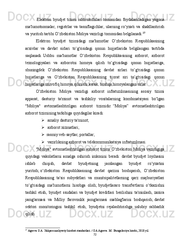   Elektron   byudjet   tizimi   ishtirokchilari   tomonidan   foydalaniladigan   yagona
ma'lumotnomalar,   registrlar   va   tasniflagichlar,   ularning   ro‘yxati   va   shakllantirish
va yuritish tartibi O‘zbekiston Moliya vazirligi tomonidan belgilanadi. 27
Elektron   byudjet   tizimidagi   ma'lumotlar   O‘zbekiston   Respublikasining
arxivlar   va   davlat   sirlari   to‘g'risidagi   qonun   hujjatlarida   belgilangan   tartibda
saqlanadi.   Ushbu   ma'lumotlar   O‘zbekiston   Respublikasining   axborot,   axborot
texnologiyalari   va   axborotni   himoya   qilish   to‘g'risidagi   qonun   hujjatlariga,
shuningdek   O‘zbekiston   Respublikasining   davlat   sirlari   to‘g'risidagi   qonun
hujjatlariga   va   O‘zbekiston   Respublikasining   tijorat   siri   to‘g'risidagi   qonun
hujjatlariga muvofiq himoya qilinishi kerak. boshqa himoyalangan sirlar.
O‘zbekiston   Moliya   vazirligi   axborot   infratuzilmasining   asosiy   tizimi
apparat,   dasturiy   ta'minot   va   tashkiliy   vositalarning   kombinatsiyasi   bo‘lgan
"Moliya"   avtomatlashtirilgan   axborot   tizimidir.   “Moliya”   avtomatlashtirilgan
axborot tizimining tarkibiga quyidagilar kiradi:
   amaliy dasturiy ta'minot;
   axborot xizmatlari;
 rasmiy veb-saytlar, portallar;
   vazirlikning axborot va telekommunikatsiya infratuzilmasi.
"Moliya" avtomatlashtirilgan axborot tizimi O‘zbekiston Moliya vazirligiga
quyidagi   vakolatlarni   amalga   oshirish   imkonini   beradi:   davlat   byudjet   loyihasini
ishlab   chiqish,   davlat   byudjetning   jamlangan   byudjet   ro‘yxatini
yuritish;   o‘zbekiston   Respublikasining   davlat   qarzini   boshqarish,   O‘zbekiston
Respublikasining   ta'sis   subyektlari   va   munitsipalitetlarning   qarz   majburiyatlari
to‘g'risidagi   ma'lumotlarni   hisobga   olish;   byudjetlararo   transfertlarni   o‘tkazishni
tashkil   etish,   byudjet   ssudalari   va   byudjet   kreditlari   berilishini   ta'minlash,   zaxira
jamg'armasi   va   Milliy   farovonlik   jamg'armasi   mablag'larini   boshqarish;   davlat
sektori   monitoringini   tashkil   etish,   byudjetni   rejalashtirishga   uslubiy   rahbarlik
qilish.
27
 Ageeva O.A. Xalqaro moliyaviy hisobot standartlari. / OA Ageeva. M.: Buxgalteriya hisobi, 2018 yil.
72 