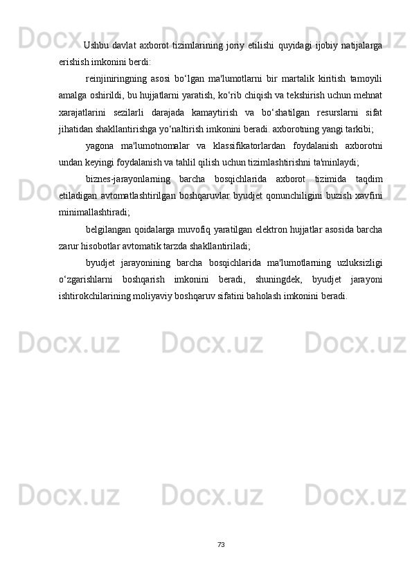 Ushbu   davlat   axborot   tizimlarining   joriy   etilishi   quyidagi   ijobiy   natijalarga
erishish imkonini berdi:
  reinjiniringning   asosi   bo‘lgan   ma'lumotlarni   bir   martalik   kiritish   tamoyili
amalga oshirildi, bu hujjatlarni yaratish, ko‘rib chiqish va tekshirish uchun mehnat
xarajatlarini   sezilarli   darajada   kamaytirish   va   bo‘shatilgan   resurslarni   sifat
jihatidan shakllantirishga yo‘naltirish imkonini beradi. axborotning yangi tarkibi;
  yagona   ma'lumotnomalar   va   klassifikatorlardan   foydalanish   axborotni
undan keyingi foydalanish va tahlil qilish uchun tizimlashtirishni ta'minlaydi;
  biznes-jarayonlarning   barcha   bosqichlarida   axborot   tizimida   taqdim
etiladigan   avtomatlashtirilgan   boshqaruvlar   byudjet   qonunchiligini   buzish   xavfini
minimallashtiradi;
  belgilangan qoidalarga muvofiq yaratilgan elektron hujjatlar asosida barcha
zarur hisobotlar avtomatik tarzda shakllantiriladi;
  byudjet   jarayonining   barcha   bosqichlarida   ma'lumotlarning   uzluksizligi
o‘zgarishlarni   boshqarish   imkonini   beradi,   shuningdek,   byudjet   jarayoni
ishtirokchilarining moliyaviy boshqaruv sifatini baholash imkonini beradi.
73 