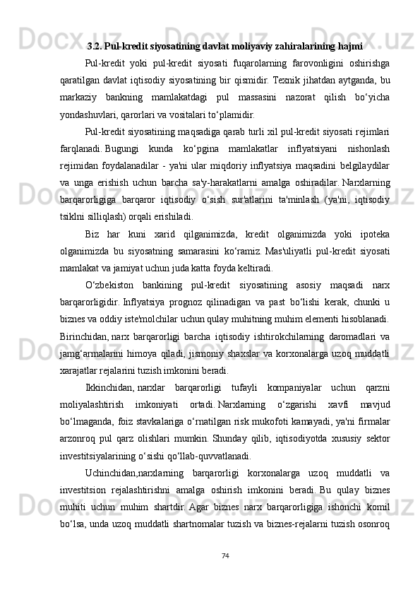 3.2.   Pul-kredit siyosatining davlat moliyaviy zahiralarining hajmi
Pul-kredit   yoki   pul-kredit   siyosati   fuqarolarning   farovonligini   oshirishga
qaratilgan davlat  iqtisodiy siyosatining  bir  qismidir.   Texnik jihatdan aytganda, bu
markaziy   bankning   mamlakatdagi   pul   massasini   nazorat   qilish   bo‘yicha
yondashuvlari, qarorlari va vositalari to‘plamidir.
Pul-kredit siyosatining maqsadiga qarab turli xil pul-kredit siyosati rejimlari
farqlanadi.   Bugungi   kunda   ko‘pgina   mamlakatlar   inflyatsiyani   nishonlash
rejimidan   foydalanadilar   -   ya'ni   ular   miqdoriy   inflyatsiya   maqsadini   belgilaydilar
va   unga   erishish   uchun   barcha   sa'y-harakatlarni   amalga   oshiradilar.   Narxlarning
barqarorligiga   barqaror   iqtisodiy   o‘sish   sur'atlarini   ta'minlash   (ya'ni,   iqtisodiy
tsiklni silliqlash) orqali erishiladi.
Biz   har   kuni   xarid   qilganimizda,   kredit   olganimizda   yoki   ipoteka
olganimizda   bu   siyosatning   samarasini   ko‘ramiz.   Mas'uliyatli   pul-kredit   siyosati
mamlakat va jamiyat uchun juda katta foyda keltiradi.
O‘zbekiston   bankining   pul-kredit   siyosatining   asosiy   maqsadi   narx
barqarorligidir.   Inflyatsiya   prognoz   qilinadigan   va   past   bo‘lishi   kerak,   chunki   u
biznes va oddiy iste'molchilar uchun qulay muhitning muhim elementi hisoblanadi.
Birinchidan,   narx   barqarorligi   barcha   iqtisodiy   ishtirokchilarning   daromadlari   va
jamg‘armalarini   himoya   qiladi,   jismoniy   shaxslar   va   korxonalarga   uzoq   muddatli
xarajatlar rejalarini tuzish imkonini beradi.
Ikkinchidan,   narxlar   barqarorligi   tufayli   kompaniyalar   uchun   qarzni
moliyalashtirish   imkoniyati   ortadi.   Narxlarning   o‘zgarishi   xavfi   mavjud
bo‘lmaganda, foiz stavkalariga o‘rnatilgan risk mukofoti  kamayadi, ya'ni  firmalar
arzonroq   pul   qarz   olishlari   mumkin.   Shunday   qilib,   iqtisodiyotda   xususiy   sektor
investitsiyalarining o‘sishi qo‘llab-quvvatlanadi.
Uchinchidan,narxlarning   barqarorligi   korxonalarga   uzoq   muddatli   va
investitsion   rejalashtirishni   amalga   oshirish   imkonini   beradi.   Bu   qulay   biznes
muhiti   uchun   muhim   shartdir.   Agar   biznes   narx   barqarorligiga   ishonchi   komil
bo‘lsa, unda uzoq muddatli shartnomalar tuzish va biznes-rejalarni tuzish osonroq
74 