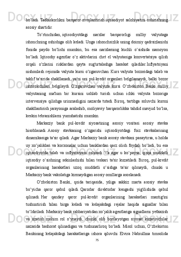 bo‘ladi.   Tadbirkorlikni   barqaror   rivojlantirish   iqtisodiyot   salohiyatini   oshirishning
asosiy shartidir.
To‘rtinchidan,   iqtisodiyotdagi   narxlar   barqarorligi   milliy   valyutaga
ishonchning oshishiga olib keladi.   Unga ishonchsizlik uning doimiy qadrsizlanishi
fonida   paydo   bo‘lishi   mumkin,   bu   esa   narxlarning   kuchli   o‘sishida   namoyon
bo‘ladi.   Iqtisodiy   agentlar   o‘z   aktivlarini   chet   el   valyutasiga   konvertatsiya   qilish
orqali   o‘zlarini   risklardan   qayta   sug'urtalashga   harakat   qiladilar. Inflyatsiyani
nishonlash   rejimida  valyuta   kursi   o‘zgaruvchan.   Kurs   valyuta  bozoridagi   talab  va
taklif ta'sirida shakllanadi, ya'ni uni pul-kredit organlari belgilamaydi, balki bozor
ishtirokchilari   belgilaydi.   O‘zgaruvchan   valyuta   kursi   O‘zbekiston   Banki   milliy
valyutaning   ma'lum   bir   kursini   ushlab   turish   uchun   ichki   valyuta   bozoriga
intervensiya   qilishga   urinmasligini   nazarda   tutadi.   Biroq,   tartibga   soluvchi   kursni
shakllantirish jarayoniga aralashib, moliyaviy barqarorlikka tahdid mavjud bo‘lsa,
keskin tebranishlarni yumshatishi mumkin.
Markaziy   bank   pul-kredit   siyosatining   asosiy   vositasi   asosiy   stavka
hisoblanadi.   Asosiy   stavkaning   o‘zgarishi   iqtisodiyotdagi   foiz   stavkalarining
dinamikasiga ta'sir qiladi.   Agar Markaziy bank asosiy stavkani pasaytirsa, u holda
uy  xo‘jaliklari   va  korxonalar  uchun   banklardan   qarz   olish   foydali  bo‘ladi,  bu  esa
iqtisodiyotda   talab   va   inflyatsiyani   oshiradi.   Va   agar   u   ko‘paysa,   qisqa   muddatli
iqtisodiy   o‘sishning   sekinlashishi   bilan   teskari   ta'sir   kuzatiladi.   Biroq,   pul-kredit
organlarining   harakatlari   uzoq   muddatli   o‘sishga   ta'sir   qilmaydi,   chunki   u
Markaziy bank vakolatiga kirmaydigan asosiy omillarga asoslanadi.
O‘zbekiston   Banki,   qoida   tariqasida,   yiliga   sakkiz   marta   asosiy   stavka
bo‘yicha   qaror   qabul   qiladi.   Qarorlar   direktorlar   kengashi   yig'ilishida   qabul
qilinadi.   Har   qanday   qaror   pul-kredit   organlarining   harakatlari   mantig'ini
tushuntirish   bilan   birga   keladi   va   kelajakdagi   rejalar   haqida   signallar   bilan
to‘ldiriladi.   Markaziy bank rahbariyatidan xo‘jalik agentlariga signallarni yetkazish
va   uzatish   muhim   rol   o‘ynaydi,   chunki   olib   borilayotgan   siyosat   kuzatuvchilar
nazarida   bashorat   qilinadigan   va   tushunarliroq   bo‘ladi.   Misol   uchun,   O‘zbekiston
Bankining   kelajakdagi   harakatlariga   ishora   qiluvchi   Elvira   Nabiullina   timsolida
75 