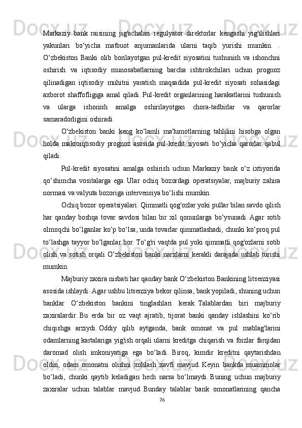 Markaziy   bank   raisining   jig'achalari   regulyator   direktorlar   kengashi   yig'ilishlari
yakunlari   bo‘yicha   matbuot   anjumanlarida   ularni   taqib   yurishi   mumkin.   .
O‘zbekiston   Banki   olib   borilayotgan   pul-kredit   siyosatini   tushunish   va   ishonchni
oshirish   va   iqtisodiy   munosabatlarning   barcha   ishtirokchilari   uchun   prognoz
qilinadigan   iqtisodiy   muhitni   yaratish   maqsadida   pul-kredit   siyosati   sohasidagi
axborot   shaffofligiga   amal   qiladi.   Pul-kredit   organlarining   harakatlarini   tushunish
va   ularga   ishonish   amalga   oshirilayotgan   chora-tadbirlar   va   qarorlar
samaradorligini oshiradi.
O‘zbekiston   banki   keng   ko‘lamli   ma'lumotlarning   tahlilini   hisobga   olgan
holda   makroiqtisodiy   prognoz   asosida   pul-kredit   siyosati   bo‘yicha   qarorlar   qabul
qiladi.
Pul-kredit   siyosatini   amalga   oshirish   uchun   Markaziy   bank   o‘z   ixtiyorida
qo‘shimcha   vositalarga   ega.   Ular   ochiq   bozordagi   operatsiyalar,   majburiy   zahira
normasi va valyuta bozoriga intervensiya bo‘lishi mumkin.
Ochiq bozor operatsiyalari:   Qimmatli qog'ozlar yoki pullar bilan savdo qilish
har   qanday   boshqa   tovar   savdosi   bilan   bir   xil   qonunlarga   bo‘ysunadi.   Agar   sotib
olmoqchi bo‘lganlar ko‘p bo‘lsa, unda tovarlar qimmatlashadi, chunki ko‘proq pul
to‘lashga tayyor bo‘lganlar bor.   To‘g'ri vaqtda pul yoki qimmatli qog'ozlarni sotib
olish   va   sotish   orqali   O‘zbekiston   banki   narxlarni   kerakli   darajada   ushlab   turishi
mumkin.  
Majburiy zaxira nisbati:har qanday bank O‘zbekiston Bankining litsenziyasi
asosida ishlaydi.   Agar ushbu litsenziya bekor qilinsa, bank yopiladi, shuning uchun
banklar   O‘zbekiston   bankini   tinglashlari   kerak.   Talablardan   biri   majburiy
zaxiralardir.   Bu   erda   bir   oz   vaqt   ajratib,   tijorat   banki   qanday   ishlashini   ko‘rib
chiqishga   arziydi.   Oddiy   qilib   aytganda,   bank   omonat   va   pul   mablag'larini
odamlarning kartalariga yig'ish orqali ularni kreditga chiqarish va foizlar farqidan
daromad   olish   imkoniyatiga   ega   bo‘ladi..   Biroq,   kimdir   kreditni   qaytarishdan
oldin,   odam   omonatni   olishni   xohlash   xavfi   mavjud.   Keyin   bankda   muammolar
bo‘ladi,   chunki   qaytib   keladigan   hech   narsa   bo‘lmaydi.   Buning   uchun   majburiy
zaxiralar   uchun   talablar   mavjud.   Bunday   talablar   bank   omonatlarining   qancha
76 