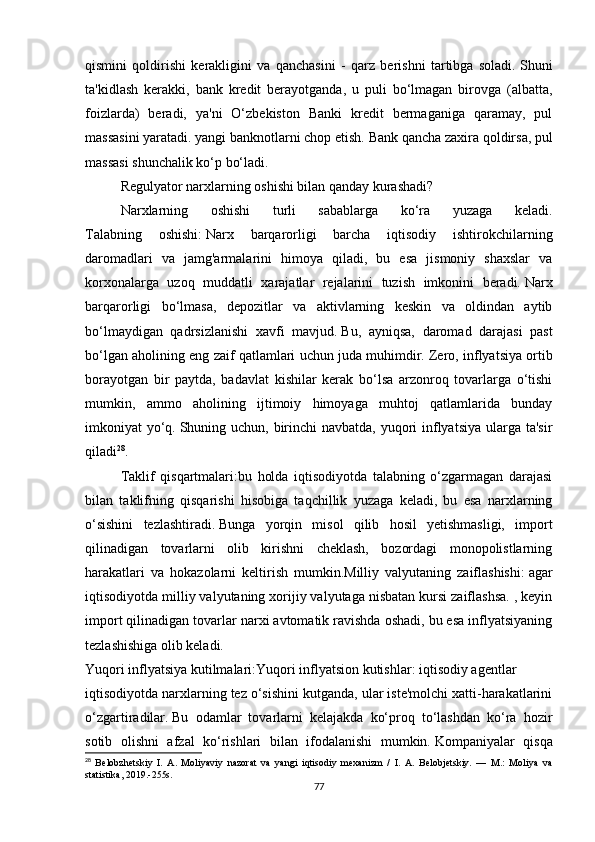 qismini   qoldirishi   kerakligini   va   qanchasini   -   qarz   berishni   tartibga   soladi.   Shuni
ta'kidlash   kerakki,   bank   kredit   berayotganda,   u   puli   bo‘lmagan   birovga   (albatta,
foizlarda)   beradi,   ya'ni   O‘zbekiston   Banki   kredit   bermaganiga   qaramay,   pul
massasini yaratadi. yangi banknotlarni chop etish.   Bank qancha zaxira qoldirsa, pul
massasi shunchalik ko‘p bo‘ladi.
Regulyator narxlarning oshishi bilan qanday kurashadi?
Narxlarning   oshishi   turli   sabablarga   ko‘ra   yuzaga   keladi.
Talabning   oshishi:   Narx   barqarorligi   barcha   iqtisodiy   ishtirokchilarning
daromadlari   va   jamg'armalarini   himoya   qiladi,   bu   esa   jismoniy   shaxslar   va
korxonalarga   uzoq   muddatli   xarajatlar   rejalarini   tuzish   imkonini   beradi.   Narx
barqarorligi   bo‘lmasa,   depozitlar   va   aktivlarning   keskin   va   oldindan   aytib
bo‘lmaydigan   qadrsizlanishi   xavfi   mavjud.   Bu,   ayniqsa,   daromad   darajasi   past
bo‘lgan aholining eng zaif qatlamlari uchun juda muhimdir.   Zero, inflyatsiya ortib
borayotgan   bir   paytda,   badavlat   kishilar   kerak   bo‘lsa   arzonroq   tovarlarga   o‘tishi
mumkin,   ammo   aholining   ijtimoiy   himoyaga   muhtoj   qatlamlarida   bunday
imkoniyat yo‘q.   Shuning uchun, birinchi  navbatda, yuqori  inflyatsiya ularga ta'sir
qiladi 28
.
Taklif   qisqartmalari:bu   holda   iqtisodiyotda   talabning   o‘zgarmagan   darajasi
bilan   taklifning   qisqarishi   hisobiga   taqchillik   yuzaga   keladi,   bu   esa   narxlarning
o‘sishini   tezlashtiradi.   Bunga   yorqin   misol   qilib   hosil   yetishmasligi,   import
qilinadigan   tovarlarni   olib   kirishni   cheklash,   bozordagi   monopolistlarning
harakatlari   va   hokazolarni   keltirish   mumkin.Milliy   valyutaning   zaiflashishi:   agar
iqtisodiyotda milliy valyutaning xorijiy valyutaga nisbatan kursi zaiflashsa. , keyin
import qilinadigan tovarlar narxi avtomatik ravishda oshadi, bu esa inflyatsiyaning
tezlashishiga olib keladi.
Yuqori inflyatsiya kutilmalari:Yuqori inflyatsion kutishlar: iqtisodiy agentlar 
iqtisodiyotda narxlarning tez o‘sishini kutganda, ular iste'molchi xatti-harakatlarini
o‘zgartiradilar.   Bu   odamlar   tovarlarni   kelajakda   ko‘proq   to‘lashdan   ko‘ra   hozir
sotib   olishni   afzal   ko‘rishlari   bilan   ifodalanishi   mumkin.   Kompaniyalar   qisqa
28
  Belobzhetskiy   I.   A.   Moliyaviy   nazorat   va   yangi   iqtisodiy   mexanizm   /   I.   A.   Belobjetskiy.   —   M.:   Moliya   va
statistika, 2019.-255s.
77 