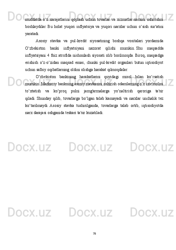muddatda o‘z  xarajatlarini   qoplash  uchun tovarlar  va  xizmatlar  narxini  oshirishni
boshlaydilar.   Bu   holat   yuqori   inflyatsiya   va   yuqori   narxlar   uchun   o‘sish   sur'atini
yaratadi.
Asosiy   stavka   va   pul-kredit   siyosatining   boshqa   vositalari   yordamida
O‘zbekiston   banki   inflyatsiyani   nazorat   qilishi   mumkin.   Shu   maqsadda
inflyatsiyani  4 foiz atrofida nishonlash siyosati  olib borilmoqda.   Biroq, maqsadga
erishish   o‘z-o‘zidan   maqsad   emas,   chunki   pul-kredit   organlari   butun   iqtisodiyot
uchun salbiy oqibatlarning oldini olishga harakat qilmoqdalar.
O‘zbekiston   bankining   harakatlarini   quyidagi   misol   bilan   ko‘rsatish
mumkin.   Markaziy bankning asosiy stavkasini oshirish odamlarning o‘z iste'molini
to‘xtatish   va   ko‘proq   pulni   jamg'armalarga   yo‘naltirish   qaroriga   ta'sir
qiladi.   Shunday   qilib,   tovarlarga   bo‘lgan   talab   kamayadi   va   narxlar   unchalik   tez
ko‘tarilmaydi.   Asosiy   stavka   tushirilganda,   tovarlarga   talab   ortib,   iqtisodiyotda
narx darajasi oshganida teskari ta'sir kuzatiladi.
78 