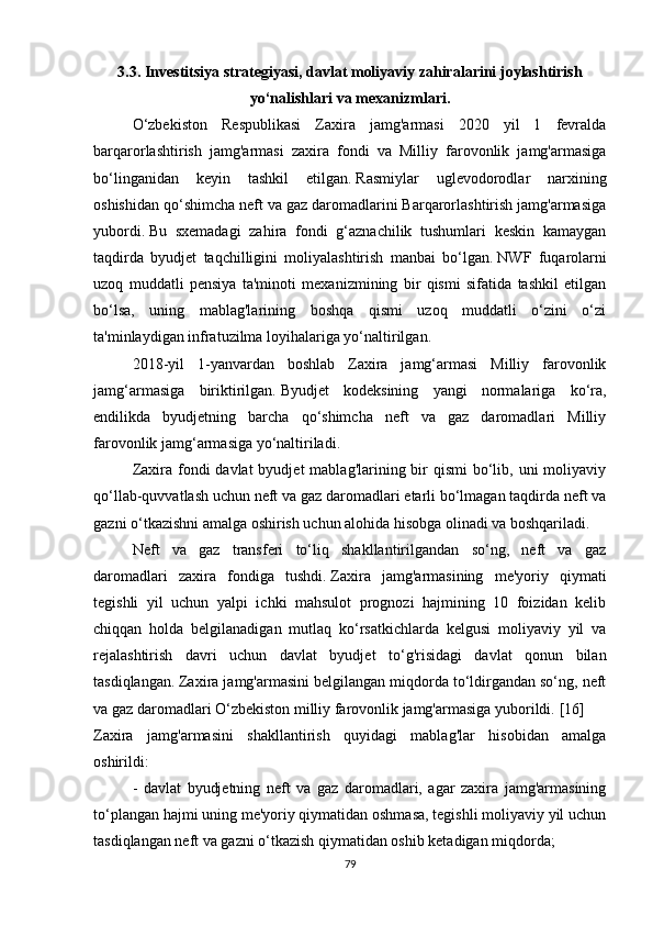 3.3.   Investitsiya strategiyasi, davlat moliyaviy zahiralarini joylashtirish
yo‘nalishlari va mexanizmlari.
O‘zbekiston   Respublikasi   Zaxira   jamg'armasi   2020   yil   1   fevralda
barqarorlashtirish   jamg'armasi   zaxira   fondi   va   Milliy   farovonlik   jamg'armasiga
bo‘linganidan   keyin   tashkil   etilgan.   Rasmiylar   uglevodorodlar   narxining
oshishidan qo‘shimcha neft va gaz daromadlarini Barqarorlashtirish jamg'armasiga
yubordi.   Bu   sxemadagi   zahira   fondi   g‘aznachilik   tushumlari   keskin   kamaygan
taqdirda   byudjet   taqchilligini   moliyalashtirish   manbai   bo‘lgan.   NWF   fuqarolarni
uzoq   muddatli   pensiya   ta'minoti   mexanizmining   bir   qismi   sifatida   tashkil   etilgan
bo‘lsa,   uning   mablag'larining   boshqa   qismi   uzoq   muddatli   o‘zini   o‘zi
ta'minlaydigan infratuzilma loyihalariga yo‘naltirilgan.
2018-yil   1-yanvardan   boshlab   Zaxira   jamg‘armasi   Milliy   farovonlik
jamg‘armasiga   biriktirilgan.   Byudjet   kodeksining   yangi   normalariga   ko‘ra,
endilikda   byudjetning   barcha   qo‘shimcha   neft   va   gaz   daromadlari   Milliy
farovonlik jamg‘armasiga yo‘naltiriladi.
Zaxira fondi  davlat  byudjet  mablag'larining bir  qismi  bo‘lib, uni  moliyaviy
qo‘llab-quvvatlash uchun neft va gaz daromadlari etarli bo‘lmagan taqdirda neft va
gazni o‘tkazishni amalga oshirish uchun alohida hisobga olinadi va boshqariladi.
Neft   va   gaz   transferi   to‘liq   shakllantirilgandan   so‘ng,   neft   va   gaz
daromadlari   zaxira   fondiga   tushdi.   Zaxira   jamg'armasining   me'yoriy   qiymati
tegishli   yil   uchun   yalpi   ichki   mahsulot   prognozi   hajmining   10   foizidan   kelib
chiqqan   holda   belgilanadigan   mutlaq   ko‘rsatkichlarda   kelgusi   moliyaviy   yil   va
rejalashtirish   davri   uchun   davlat   byudjet   to‘g'risidagi   davlat   qonun   bilan
tasdiqlangan.   Zaxira jamg'armasini belgilangan miqdorda to‘ldirgandan so‘ng, neft
va gaz daromadlari O‘zbekiston milliy farovonlik jamg'armasiga yuborildi.   [16]
Zaxira   jamg'armasini   shakllantirish   quyidagi   mablag'lar   hisobidan   amalga
oshirildi:
-   davlat   byudjetning   neft   va   gaz   daromadlari,   agar   zaxira   jamg'armasining
to‘plangan hajmi uning me'yoriy qiymatidan oshmasa, tegishli moliyaviy yil uchun
tasdiqlangan neft va gazni o‘tkazish qiymatidan oshib ketadigan miqdorda;
79 