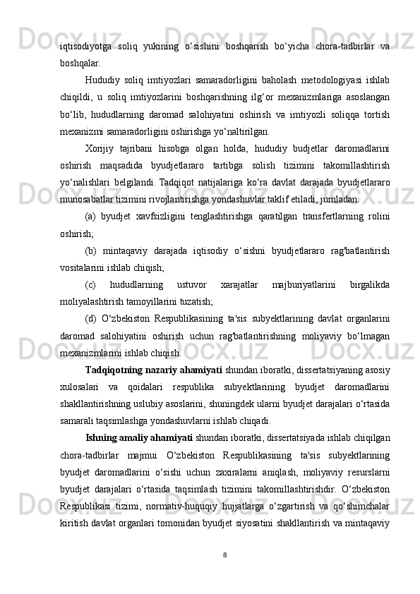 iqtisodiyotga   soliq   yukining   o‘sishini   boshqarish   bo‘yicha   chora-tadbirlar   va
boshqalar.
Hududiy   soliq   imtiyozlari   samaradorligini   baholash   metodologiyasi   ishlab
chiqildi,   u   soliq   imtiyozlarini   boshqarishning   ilg‘or   mexanizmlariga   asoslangan
bo‘lib,   hududlarning   daromad   salohiyatini   oshirish   va   imtiyozli   soliqqa   tortish
mexanizmi samaradorligini oshirishga yo‘naltirilgan.
Xorijiy   tajribani   hisobga   olgan   holda,   hududiy   budjetlar   daromadlarini
oshirish   maqsadida   byudjetlararo   tartibga   solish   tizimini   takomillashtirish
yo‘nalishlari   belgilandi.   Tadqiqot   natijalariga   ko‘ra   davlat   darajada   byudjetlararo
munosabatlar tizimini rivojlantirishga yondashuvlar taklif etiladi, jumladan: 
(a)   byudjet   xavfsizligini   tenglashtirishga   qaratilgan   transfertlarning   rolini
oshirish;  
(b)   mintaqaviy   darajada   iqtisodiy   o‘sishni   byudjetlararo   rag'batlantirish
vositalarini ishlab chiqish;  
(c)   hududlarning   ustuvor   xarajatlar   majburiyatlarini   birgalikda
moliyalashtirish tamoyillarini tuzatish;  
(d)   O‘zbekiston   Respublikasining   ta'sis   subyektlarining   davlat   organlarini
daromad   salohiyatini   oshirish   uchun   rag'batlantirishning   moliyaviy   bo‘lmagan
mexanizmlarini ishlab chiqish.
Tadqiqotning nazariy ahamiyati  shundan iboratki, dissertatsiyaning asosiy
xulosalari   va   qoidalari   respublika   subyektlarining   byudjet   daromadlarini
shakllantirishning uslubiy asoslarini, shuningdek ularni byudjet darajalari o‘rtasida
samarali taqsimlashga yondashuvlarni ishlab chiqadi. 
Ishning amaliy ahamiyati  shundan iboratki, dissertatsiyada ishlab chiqilgan
chora-tadbirlar   majmui   O‘zbekiston   Respublikasining   ta'sis   subyektlarining
byudjet   daromadlarini   o‘sishi   uchun   zaxiralarni   aniqlash,   moliyaviy   resurslarni
byudjet   darajalari   o‘rtasida   taqsimlash   tizimini   takomillashtirishdir.   O‘zbekiston
Respublikasi   tizimi,   normativ-huquqiy   hujjatlarga   o‘zgartirish   va   qo‘shimchalar
kiritish davlat organlari tomonidan byudjet siyosatini shakllantirish va mintaqaviy
8 