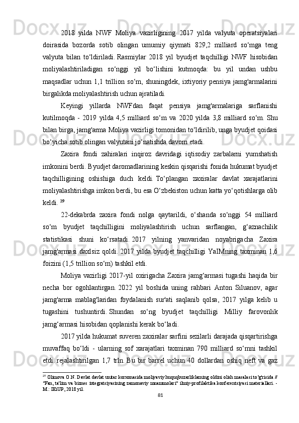 2018   yilda   NWF   Moliya   vazirligining   2017   yilda   valyuta   operatsiyalari
doirasida   bozorda   sotib   olingan   umumiy   qiymati   829,2   milliard   so‘mga   teng
valyuta   bilan   to‘ldiriladi.   Rasmiylar   2018   yil   byudjet   taqchilligi   NWF   hisobidan
moliyalashtiriladigan   so‘nggi   yil   bo‘lishini   kutmoqda:   bu   yil   undan   ushbu
maqsadlar   uchun   1,1   trillion   so‘m,   shuningdek,   ixtiyoriy   pensiya   jamg'armalarini
birgalikda moliyalashtirish uchun ajratiladi.
Keyingi   yillarda   NWFdan   faqat   pensiya   jamg'armalariga   sarflanishi
kutilmoqda   -   2019   yilda   4,5   milliard   so‘m   va   2020   yilda   3,8   milliard   so‘m.   Shu
bilan birga, jamg'arma Moliya vazirligi tomonidan to‘ldirilib, unga byudjet qoidasi
bo‘yicha sotib olingan valyutani jo‘natishda davom etadi.
Zaxira   fondi   zahiralari   inqiroz   davridagi   iqtisodiy   zarbalarni   yumshatish
imkonini berdi.   Byudjet daromadlarining keskin qisqarishi fonida hukumat byudjet
taqchilligining   oshishiga   duch   keldi.   To‘plangan   zaxiralar   davlat   xarajatlarini
moliyalashtirishga imkon berdi, bu esa O‘zbekiston uchun katta yo‘qotishlarga olib
keldi.   29
22-dekabrda   zaxira   fondi   nolga   qaytarildi,   o‘shanda   so‘nggi   54   milliard
so‘m   byudjet   taqchilligini   moliyalashtirish   uchun   sarflangan,   g‘aznachilik
statistikasi   shuni   ko‘rsatadi.   2017   yilning   yanvaridan   noyabrigacha   Zaxira
jamg'armasi   daxlsiz   qoldi.   2017   yilda   byudjet   taqchilligi   YaIMning   taxminan   1,6
foizini (1,5 trillion so‘m) tashkil etdi.
Moliya vazirligi  2017-yil  oxirigacha Zaxira jamg‘armasi  tugashi  haqida bir
necha   bor   ogohlantirgan.   2022   yil   boshida   uning   rahbari   Anton   Siluanov,   agar
jamg'arma   mablag'laridan   foydalanish   sur'ati   saqlanib   qolsa,   2017   yilga   kelib   u
tugashini   tushuntirdi.   Shundan   so‘ng   byudjet   taqchilligi   Milliy   farovonlik
jamg‘armasi hisobidan qoplanishi kerak bo‘ladi.
2017 yilda hukumat suveren zaxiralar sarfini sezilarli darajada qisqartirishga
muvaffaq   bo‘ldi   -   ularning   sof   xarajatlari   taxminan   790   milliard   so‘mni   tashkil
etdi.   rejalashtirilgan   1,7   trln.   Bu   bir   barrel   uchun   40   dollardan   oshiq   neft   va   gaz
29
 Olimova O.N. Davlat davlat unitar korxonasida moliyaviy huquqbuzarliklarning oldini olish masalasi to’g'risida //
"Fan, ta'lim va biznes integratsiyasining zamonaviy  muammolari"  ilmiy-profilaktika konferentsiyasi  materiallari. -
M.: IEiUP, 2018 yil.
81 