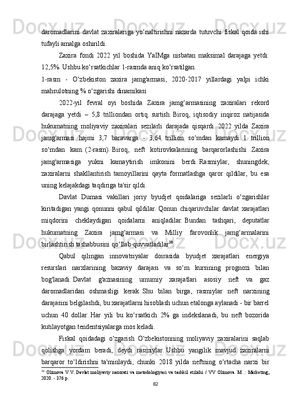 daromadlarini   davlat   zaxiralariga   yo‘naltirishni   nazarda   tutuvchi   fiskal   qoida   ishi
tufayli amalga oshirildi.
Zaxira   fondi   2022   yil   boshida   YaIMga   nisbatan   maksimal   darajaga   yetdi:
12,5%.   Ushbu ko‘rsatkichlar 1-rasmda aniq ko‘rsatilgan.
1-rasm   -   O‘zbekiston   zaxira   jamg'armasi,   2020-2017   yillardagi   yalpi   ichki
mahsulotning % o‘zgarishi dinamikasi
2022-yil   fevral   oyi   boshida   Zaxira   jamg‘armasining   zaxiralari   rekord
darajaga   yetdi   –   5,8   trilliondan   ortiq.   surtish.   Biroq,   iqtisodiy   inqiroz   natijasida
hukumatning   moliyaviy   zaxiralari   sezilarli   darajada   qisqardi.   2022   yilda   Zaxira
jamg'armasi   hajmi   3,7   baravarga   -   3,64   trillion   so‘mdan   kamaydi.   1   trillion
so‘mdan   kam.   (2-rasm).   Biroq,   neft   kotirovkalarining   barqarorlashishi   Zaxira
jamg'armasiga   yukni   kamaytirish   imkonini   berdi.   Rasmiylar,   shuningdek,
zaxiralarni   shakllantirish   tamoyillarini   qayta   formatlashga   qaror   qildilar,   bu   esa
uning kelajakdagi taqdiriga ta'sir qildi.
Davlat   Dumasi   vakillari   joriy   byudjet   qoidalariga   sezilarli   o‘zgarishlar
kiritadigan   yangi   qonunni   qabul   qildilar.   Qonun   chiqaruvchilar   davlat   xarajatlari
miqdorini   cheklaydigan   qoidalarni   aniqladilar.   Bundan   tashqari,   deputatlar
hukumatning   Zaxira   jamg‘armasi   va   Milliy   farovonlik   jamg‘armalarini
birlashtirish tashabbusini qo‘llab-quvvatladilar 30
.
Qabul   qilingan   innovatsiyalar   doirasida   byudjet   xarajatlari   energiya
resurslari   narxlarining   bazaviy   darajasi   va   so‘m   kursining   prognozi   bilan
bog'lanadi.   Davlat   g'aznasining   umumiy   xarajatlari   asosiy   neft   va   gaz
daromadlaridan   oshmasligi   kerak.   Shu   bilan   birga,   rasmiylar   neft   narxining
darajasini belgilashdi, bu xarajatlarni hisoblash uchun etalonga aylanadi - bir barrel
uchun   40   dollar.   Har   yili   bu   ko‘rsatkich   2%   ga   indekslanadi,   bu   neft   bozorida
kutilayotgan tendentsiyalarga mos keladi.
Fiskal   qoidadagi   o‘zgarish   O‘zbekistonning   moliyaviy   zaxiralarini   saqlab
qolishga   yordam   beradi,   deydi   rasmiylar.   Ushbu   yangilik   mavjud   zaxiralarni
barqaror   to‘ldirishni   ta'minlaydi,   chunki   2018   yilda   neftning   o‘rtacha   narxi   bir
30
  Olimova   V.V.   Davlat   moliyaviy   nazorati   va   metodologiyasi   va   tashkil   etilishi   /   VV   Olimova.   M   .:   Marketing,
2020. - 376 p.
82 