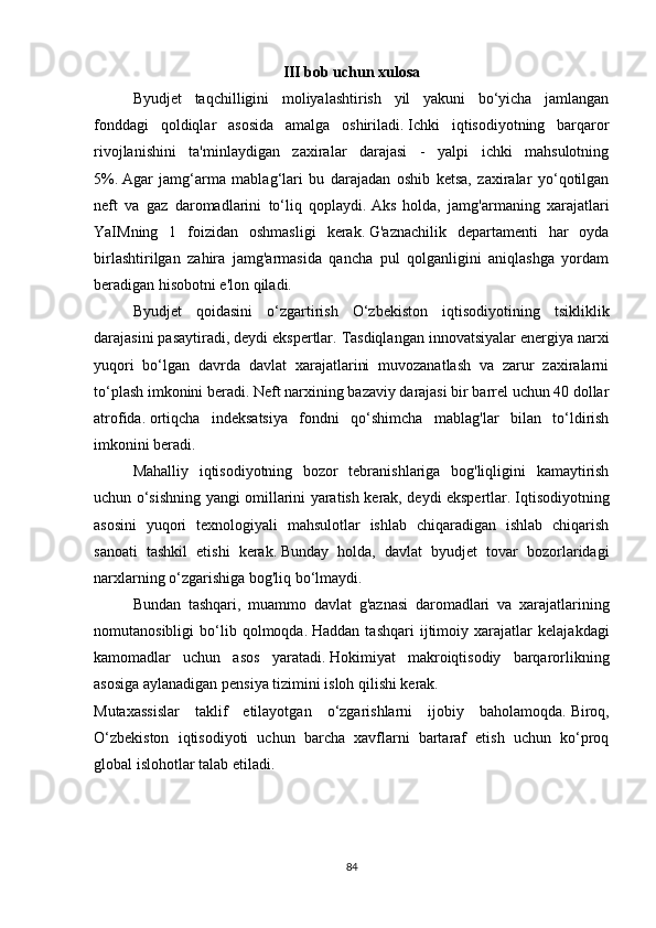 III bob uchun xulosa
Byudjet   taqchilligini   moliyalashtirish   yil   yakuni   bo‘yicha   jamlangan
fonddagi   qoldiqlar   asosida   amalga   oshiriladi.   Ichki   iqtisodiyotning   barqaror
rivojlanishini   ta'minlaydigan   zaxiralar   darajasi   -   yalpi   ichki   mahsulotning
5%.   Agar   jamg‘arma   mablag‘lari   bu   darajadan   oshib   ketsa,   zaxiralar   yo‘qotilgan
neft   va   gaz   daromadlarini   to‘liq   qoplaydi.   Aks   holda,   jamg'armaning   xarajatlari
YaIMning   1   foizidan   oshmasligi   kerak.   G'aznachilik   departamenti   har   oyda
birlashtirilgan   zahira   jamg'armasida   qancha   pul   qolganligini   aniqlashga   yordam
beradigan hisobotni e'lon qiladi.
Byudjet   qoidasini   o‘zgartirish   O‘zbekiston   iqtisodiyotining   tsikliklik
darajasini pasaytiradi, deydi ekspertlar.   Tasdiqlangan innovatsiyalar energiya narxi
yuqori   bo‘lgan   davrda   davlat   xarajatlarini   muvozanatlash   va   zarur   zaxiralarni
to‘plash imkonini beradi.   Neft narxining bazaviy darajasi bir barrel uchun 40 dollar
atrofida.   ortiqcha   indeksatsiya   fondni   qo‘shimcha   mablag'lar   bilan   to‘ldirish
imkonini beradi.
Mahalliy   iqtisodiyotning   bozor   tebranishlariga   bog'liqligini   kamaytirish
uchun o‘sishning yangi omillarini yaratish kerak, deydi ekspertlar.   Iqtisodiyotning
asosini   yuqori   texnologiyali   mahsulotlar   ishlab   chiqaradigan   ishlab   chiqarish
sanoati   tashkil   etishi   kerak.   Bunday   holda,   davlat   byudjet   tovar   bozorlaridagi
narxlarning o‘zgarishiga bog'liq bo‘lmaydi.
Bundan   tashqari,   muammo   davlat   g'aznasi   daromadlari   va   xarajatlarining
nomutanosibligi   bo‘lib   qolmoqda.   Haddan   tashqari   ijtimoiy   xarajatlar   kelajakdagi
kamomadlar   uchun   asos   yaratadi.   Hokimiyat   makroiqtisodiy   barqarorlikning
asosiga aylanadigan pensiya tizimini isloh qilishi kerak.
Mutaxassislar   taklif   etilayotgan   o‘zgarishlarni   ijobiy   baholamoqda.   Biroq,
O‘zbekiston   iqtisodiyoti   uchun   barcha   xavflarni   bartaraf   etish   uchun   ko‘proq
global islohotlar talab etiladi.
84 