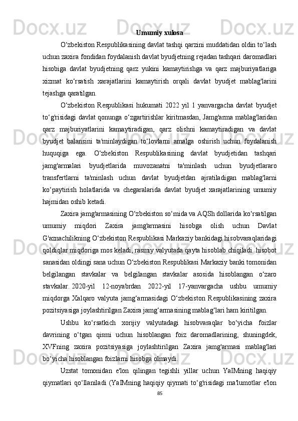 Umumiy  xulosa
O‘zbekiston Respublikasining davlat tashqi qarzini muddatidan oldin to‘lash
uchun zaxira fondidan foydalanish davlat byudjetning rejadan tashqari daromadlari
hisobiga   davlat   byudjetning   qarz   yukini   kamaytirishga   va   qarz   majburiyatlariga
xizmat   ko‘rsatish   xarajatlarini   kamaytirish   orqali   davlat   byudjet   mablag'larini
tejashga qaratilgan. 
O‘zbekiston   Respublikasi   hukumati   2022   yil   1   yanvargacha   davlat   byudjet
to‘g'risidagi davlat qonunga o‘zgartirishlar kiritmasdan, Jamg'arma mablag'laridan
qarz   majburiyatlarini   kamaytiradigan,   qarz   olishni   kamaytiradigan   va   davlat
byudjet   balansini   ta'minlaydigan   to‘lovlarni   amalga   oshirish   uchun   foydalanish
huquqiga   ega.   O‘zbekiston   Respublikasining   davlat   byudjetidan   tashqari
jamg'armalari   byudjetlarida   muvozanatni   ta'minlash   uchun   byudjetlararo
transfertlarni   ta'minlash   uchun   davlat   byudjetdan   ajratiladigan   mablag'larni
ko‘paytirish   holatlarida   va   chegaralarida   davlat   byudjet   xarajatlarining   umumiy
hajmidan oshib ketadi.
Zaxira jamg'armasining O‘zbekiston so‘mida va AQSh dollarida ko‘rsatilgan
umumiy   miqdori   Zaxira   jamg'armasini   hisobga   olish   uchun   Davlat
G'aznachilikning O‘zbekiston Respublikasi Markaziy bankidagi hisobvaraqlaridagi
qoldiqlar miqdoriga mos keladi, rasmiy valyutada qayta hisoblab chiqiladi. hisobot
sanasidan oldingi sana uchun O‘zbekiston Respublikasi Markaziy banki tomonidan
belgilangan   stavkalar   va   belgilangan   stavkalar   asosida   hisoblangan   o‘zaro
stavkalar.   2020-yil   12-noyabrdan   2022-yil   17-yanvargacha   ushbu   umumiy
miqdorga   Xalqaro   valyuta   jamg‘armasidagi   O‘zbekiston   Respublikasining   zaxira
pozitsiyasiga joylashtirilgan Zaxira jamg‘armasining mablag‘lari ham kiritilgan.
Ushbu   ko‘rsatkich   xorijiy   valyutadagi   hisobvaraqlar   bo‘yicha   foizlar
davrining   o‘tgan   qismi   uchun   hisoblangan   foiz   daromadlarining,   shuningdek,
XVFning   zaxira   pozitsiyasiga   joylashtirilgan   Zaxira   jamg'armasi   mablag'lari
bo‘yicha hisoblangan foizlarni hisobga olmaydi.
Uzstat   tomonidan   e'lon   qilingan   tegishli   yillar   uchun   YaIMning   haqiqiy
qiymatlari   qo‘llaniladi   (YaIMning   haqiqiy   qiymati   to‘g'risidagi   ma'lumotlar   e'lon
85 