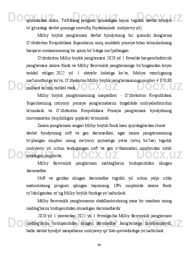 qilinishidan   oldin,   YaIMning   prognoz   qilinadigan   hajmi   tegishli   davlat   byudjet
to‘g'risidagi davlat qonunga muvofiq foydalaniladi. moliyaviy yil).
Milliy   boylik   jamg'armasi   davlat   byudjetning   bir   qismidir.   Jamg'arma
O‘zbekiston Respublikasi fuqarolarini uzoq muddatli pensiya bilan ta'minlashning
barqaror mexanizmining bir qismi bo‘lishga mo‘ljallangan.
O‘zbekiston Milliy boylik jamg'armasi 2020 yil 1 fevralda barqarorlashtirish
jamg'armasi   zaxira fondi  va  Milliy  farovonlik jamg'armasiga  bo‘linganidan  keyin
tashkil   etilgan.   2022   yil   1   oktyabr   holatiga   ko‘ra,   Moliya   vazirligining
ma'lumotlariga ko‘ra, O‘zbekiston Milliy boylik jamg'armasining miqdori 4 878,80
milliard so‘mni tashkil etadi.
Milliy   boylik   jamg'armasining   maqsadlari   -   O‘zbekiston   Respublikasi
fuqarolarining   ixtiyoriy   pensiya   jamg'armalarini   birgalikda   moliyalashtirishni
ta'minlash   va   O‘zbekiston   Respublikasi   Pensiya   jamg'armasi   byudjetining
muvozanatini (taqchilligini qoplash) ta'minlash.
Zaxira jamg'armasi singari Milliy boylik fondi ham quyidagilardan iborat:
davlat   byudjetning   neft   va   gaz   daromadlari,   agar   zaxira   jamg'armasining
to‘plangan   miqdori   uning   me'yoriy   qiymatiga   yetsa   (ortiq   bo‘lsa)   tegishli
moliyaviy   yil   uchun   tasdiqlangan   neft   va   gaz   o‘tkazmalari   miqdoridan   oshib
ketadigan miqdorda;
Milliy   farovonlik   jamg'armasi   mablag'larini   boshqarishdan   olingan
daromadlar.
Neft   va   gazdan   olingan   daromadlar   tegishli   yil   uchun   yalpi   ichki
mahsulotning   prognoz   qilingan   hajmining   10%   miqdorida   zaxira   fondi
to‘ldirilgandan so‘ng Milliy boylik fondiga yo‘naltiriladi.
Milliy   farovonlik   jamg'armasini   shakllantirishning   yana   bir   manbasi   uning
mablag'larini boshqarishdan olinadigan daromadlardir.
2020 yil 1 yanvardan 2022 yil 1 fevralgacha Milliy farovonlik jamg'armasi
mablag'larini   boshqarishdan   olingan   daromadlar   Jamg'armaga   hisoblanmaydi,
balki davlat byudjet xarajatlarini moliyaviy qo‘llab-quvvatlashga yo‘naltiriladi.
86 