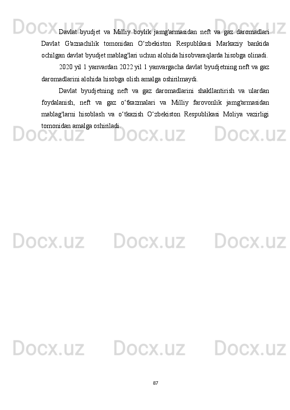 Davlat   byudjet   va   Milliy   boylik   jamg'armasidan   neft   va   gaz   daromadlari
Davlat   G'aznachilik   tomonidan   O‘zbekiston   Respublikasi   Markaziy   bankida
ochilgan davlat byudjet mablag'lari uchun alohida hisobvaraqlarda hisobga olinadi.
2020 yil 1 yanvardan 2022 yil 1 yanvargacha davlat byudjetning neft va gaz
daromadlarini alohida hisobga olish amalga oshirilmaydi.
Davlat   byudjetning   neft   va   gaz   daromadlarini   shakllantirish   va   ulardan
foydalanish,   neft   va   gaz   o‘tkazmalari   va   Milliy   farovonlik   jamg'armasidan
mablag'larni   hisoblash   va   o‘tkazish   O‘zbekiston   Respublikasi   Moliya   vazirligi
tomonidan amalga oshiriladi.
87 