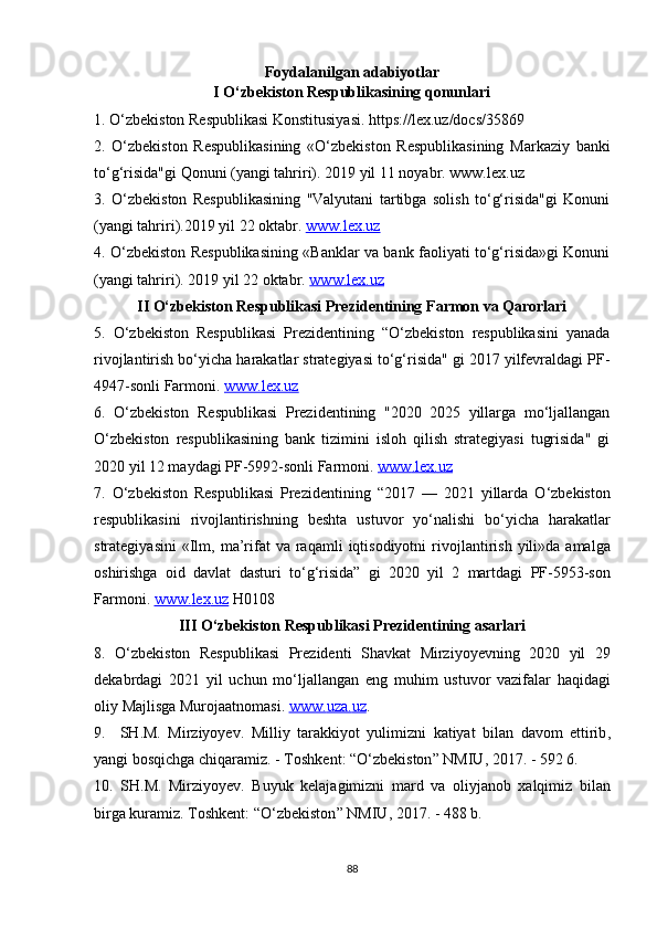 Foydalanilgan adabiyotlar
I O‘zbekiston Respublikasining qonunlari
1. O‘zbekiston Respublikasi Konstitusiyasi. https://lex.uz/docs/35869
2.   O‘zbekiston   Respublikasining   «O‘zbekiston   Respublikasining   Markaziy   banki
to‘g‘risida"gi Qonuni (yangi tahriri). 2019 yil 11 noyabr. www.lex.uz
3.   O‘zbekiston   Respublikasining   "Valyutani   tartibga   solish   to‘g‘risida"gi   Konuni
(yangi tahriri).2019 yil 22 oktabr.  www.lex.uz
4. O‘zbekiston Respublikasining «Banklar va bank faoliyati to‘g‘risida»gi Konuni
(yangi tahriri). 2019 yil 22 oktabr.  www.lex.uz
II O‘zbekiston Respublikasi Prezidentining Farmon va Qarorlari
5.   O‘zbekiston   Respublikasi   Prezidentining   “O‘zbekiston   respublikasini   yanada
rivojlantirish bo‘yicha harakatlar strategiyasi to‘g‘risida" gi 2017 yilfevraldagi PF-
4947-sonli Farmoni.  www.lex.uz
6.   O‘zbekiston   Respublikasi   Prezidentining   "2020   2025   yillarga   mo‘ljallangan
O‘zbekiston   respublikasining   bank   tizimini   isloh   qilish   strategiyasi   tugrisida"   gi
2020 yil 12 maydagi PF-5992-sonli Farmoni.  www    .   lex    .   uz   
7.   O ‘ zbekiston   Respublikasi   Prezidentining   “2017   —   2021   yillarda   O ‘ zbekiston
respublikasini   rivojlantirishning   beshta   ustuvor   yo ‘ nalishi   bo ‘ yicha   harakatlar
strategiyasini   « Ilm ,   ma ’ rifat   va   raqamli   iqtisodiyotni   rivojlantirish   yili » da   amalga
oshirishga   oid   davlat   dasturi   to ‘ g ‘ risida ”   gi   2020   yil   2   martdagi   PF -5953- son
Farmoni .  www    .   lex    .   uz      H 0108
III  О‘ zbekiston   Respublikasi   Prezidentining   asarlari
8.   О‘ zbekiston   Respublikasi   Prezidenti   Shavkat   Mirziyoyevning   2020   yil   29
dekabrdagi   2021   yil   uchun   m о‘ ljallangan   eng   muhim   ustuvor   vazifalar   haqidagi
oliy   Majlisga   Murojaatnomasi .  www    .   uza    .   uz    .
9.     SH . M .   Mirziyoyev .   Milliy   tarakkiyot   yulimizni   katiyat   bilan   davom   ettirib ,
yangi   bosqichga   chiqaramiz . -  Toshkent : “О‘ zbekiston ”  NMIU , 2017. - 592 6.
10.   SH . M .   Mirziyoyev .   Buyuk   kelajagimizni   mard   va   oliyjanob   xalqimiz   bilan
birga   kuramiz .  Toshkent : “О‘ zbekiston ”  NMIU , 2017. - 488  b .
88