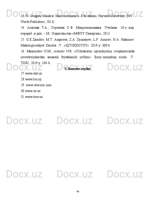 23. N. Gregory Mankiw. Macroeconomics. 8 th edition. Harvard University. (NY.:
Worth Publishers, 2013).
24.   Агапова   Т.А.,   Серегина   С.Ф.   Макроэкономика:   Учебник.   10-е   изд.
перераб. и доп. – М.: Издательство «МФПУ Синергия», 2013.
25.   G.E.Zaxidov,   M.T.   Asqarova,   Z.A.   Djumayev,   L.F.   Amirov,   H.A.   Hakimov.
Makroiqtisodiyot. Darslik. -T.: «IQTISODIYOT». 2019-y. 309-b.
26.   Maxmudov   N.M.,   Avazov   N.R.   «O'zbekiston   iqtisodiyotini   rivojlantirishda
investitsiyalardan   samarali   foydalanish   yo ' llari »:   Ilmiy - ommabop   risola .   - T .:
TDIU , 2019- y .  104-b.
V.Internet saytlar
27.www.stat.uz 
28.www.lex.uz 
29.  www . elsevier . com
30. www . xs . uz
31.www.tsue.uz 
90 