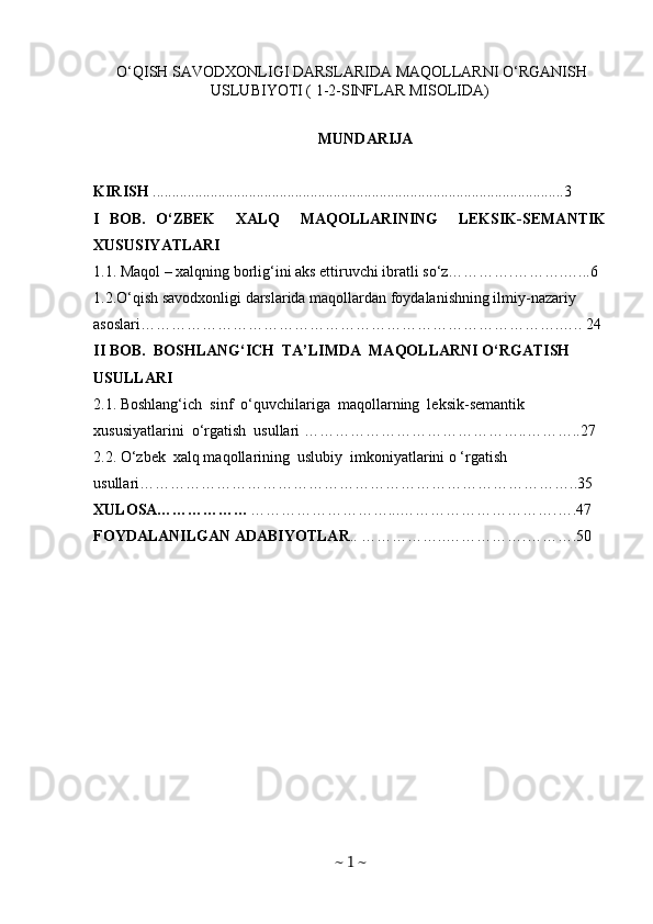   O‘QISH SAVODXONLIGI DARSLARIDA MAQOLLARNI O‘RGANISH
USLUBIYOTI ( 1-2-SINFLAR MISOLIDA)
MUNDARIJA
KIRISH  ...........................................................................................................3
I   BOB.   O‘ZBEK     XALQ     MAQOLLARINING     LEKSIK-SEMANTIK
XUSUSIYATLARI
1.1. Maqol – xalqning borlig‘ini aks ettiruvchi ibratli so‘z………….……….…...6
1.2.O‘qish savodxonligi darslarida maqollardan foydalanishning ilmiy-nazariy 
asoslari……………………………………………………………………….….. 24
II BOB.  BOSHLANG‘ICH  TA’LIMDA  MAQOLLARNI O‘RGATISH   
USULLARI 
2.1. Boshlang‘ich  sinf  o‘quvchilariga  maqollarning  leksik-semantik  
xususiyatlarini  o‘rgatish  usullari ……………………………………..………..27
2.2. O‘zbek  xalq maqollarining  uslubiy  imkoniyatlarini o ‘rgatish 
usullari…………………………………………………………………………..35
XULOSA……………… ………………………...………………………….….47
FOYDALANILGAN ADABIYOTLAR ..   ……………..…………….……….50
~  1  ~ 