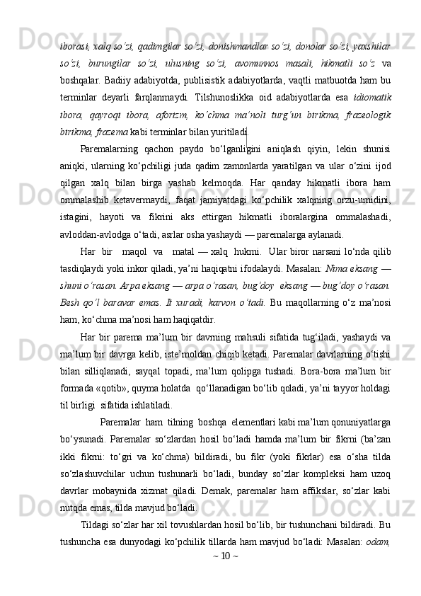 iborasi, xalq so‘zi, qadimgilar so‘zi, donishmandlar so‘zi, donolar so‘zi, yaxshilar
so‘zi,   burungilar   so‘zi,   ulusning   so‘zi,   avomunnos   masali,   hikmatli   so‘z   va
bosh qalar.  Badiiy   adabiyotda,   publisistik   adabiyotlarda,  vaqtli   matbuotda  ham   bu
terminlar   deyarli   farqlanmaydi.   Tilshunoslikka   oid   adabiyotlarda   esa   idiomatik
ibora,   qayroqi   ibora,   aforizm,   ko‘chma   ma’noli   turg‘un   birikma,   frazeologik
birikma, frazema  kabi terminlar bilan yuritiladi.
Paremalarning   qachon   paydo   bo‘lganligini   aniqlash   qiyin,   lekin   shunisi
aniqki,   ularning   ko‘pchiligi   juda   qadim   zamonlarda   yara tilgan   va   ular   o‘zini   ijod
qilgan   xalq   bilan   birga   yashab   kelmoqda.   Har   qanday   hikmatli   ibora   ham
ommalashib   ketavermaydi,   faqat   jamiyatdagi   ko‘pchilik   xalqning   orzu- umidini,
istagini,   hayoti   va   fikrini   aks   ettirgan   hikmatli   iboralargina   ommalashadi,
avloddan-avlodga o‘tadi, asrlar osha yashaydi — paremalarga aylanadi.
Har   bir     maqol   va     matal — xalq   hukmi.     Ular   biror narsani lo‘nda qilib
tasdiqlaydi   yoki inkor qiladi, ya’ni haqiqatni ifodalay di. Masalan:   Nima eksang   —
shuni o‘rasan. Arpa eksang  —  arpa o‘rasan, bug‘doy  eksang  —  bug‘doy o‘rasan.
Besh   qo‘l   baravar   emas.   It   xuradi,   karvon   o‘tadi.   Bu   maqollarning   o‘z   ma’nosi
ham, ko‘chma ma’nosi ham haqiqatdir.
Har   bir   parema   ma’lum   bir   davrning   mahsuli   sifatida   tug‘iladi,   yashaydi   va
ma’lum  bir davrga kelib, iste’moldan chiqib ketadi. Paremalar  davrlarning o‘tishi
bilan   silliqlanadi,   sayqal   topadi,   ma’lum   q olipga   tushadi.   Bora-bora   ma’lum   bir
formada «qotib», quyma holatda  qo‘llanadigan bo‘lib qoladi, ya’ni tayyor holdagi
til birligi  sifatida ishlatiladi.
        Paremalar  ham  tilning  boshqa  elementlari kabi ma’lum qonuniyatlarga
bo‘ysunadi.   Paremalar   so‘zlardan   hosil   bo‘ladi   hamda   ma’lum   bir   fikrni   (ba’zan
ikki   fikrni:   to‘gri   va   ko‘chma)   bildiradi,   bu   fikr   (yoki   fikrlar)   esa   o‘sha   tilda
so‘zlashuvchilar   uchun   tushunarli   bo‘ladi,   bunday   so‘zlar   kompleksi   ham   uzoq
davrlar   mobaynida   xizmat   qiladi.   Demak,   paremalar   ham   affikslar,   so‘zlar   kabi
nutqda emas, tilda mavjud bo‘ladi.
Tildagi so‘zlar har xil tovushlardan hosil bo‘lib, bir tushunchani bildiradi. Bu
tushuncha esa dunyodagi ko‘pchilik tillarda ham mavjud bo‘ladi: Masalan:   odam,
~  10  ~ 