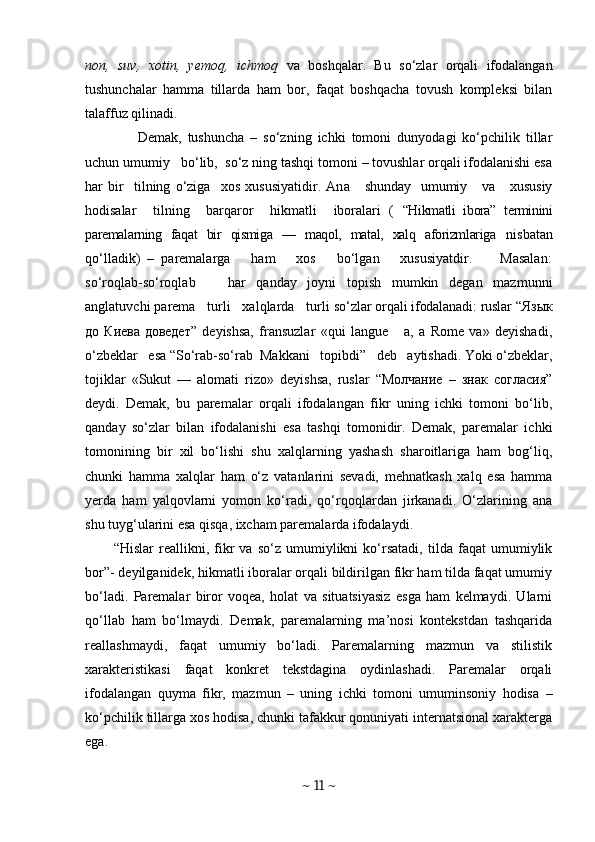 non,   suv,   xotin,   yemoq,   ichmoq   va   boshqalar.   Bu   so‘zlar   orqali   ifodalangan
tushunchalar   hamma   tillarda   ham   bor,   faqat   boshqacha   tovush   kompleksi   bilan
talaffuz qilinadi.
        Demak,   tushuncha   –   so‘zning   ichki   tomoni   dunyodagi   ko‘pchilik   tillar
uchun umumiy   bo‘lib,  so‘z ning tashqi tomoni – tovushlar orqali ifodalanishi esa
har   bir     tilning   o‘ziga     xos   xususiyatidir.   An a     shunday    umumiy     va      xususiy
ho disalar     tilning     barqaror     hikmatli     iboralari   (   “Hikmatli   ibora”   terminini
paremalarning   faqat   bir   qismiga   —   maqol,   matal,   xalq   aforizmlariga   nisbatan
qo‘lladik)   –   paremalarga       ham       xos       bo‘lgan       xususiyatdir.         Masalan:
so‘roqlab-so‘roqlab       har   qanday   joyni   topish   mumkin   degan   mazmunni
anglatuvchi parema   turli   xalqlarda   turli  so‘zlar orqali ifodalanadi: ruslar “ Язык
до   Киева   доведет”   deyishsa,   fransuzlar   «qui   langue       a,   a   Rome   va»   deyishadi,
o‘zbeklar   esa “So‘rab-so‘rab  Makkani   topibdi”   deb   aytishadi. Yoki o‘zbeklar,
tojiklar   «Sukut   —   alomati   rizo»   deyishsa,   ruslar   “Молчание   –   знак   согласия”
deydi.   Demak,   bu   paremalar   orqali   ifodalangan   fikr   uning   ichki   tomoni   bo‘lib,
qanday   so‘zlar   bilan   ifodalanishi   esa   tashqi   tomonidir.   Demak,   paremalar   ichki
tomonining   bir   xil   bo‘lishi   shu   xalqlarning   yashash   sharoitlariga   ham   bog‘liq,
chunki   hamma   xalqlar   ham   o‘z   vatanlarini   sevadi,   mehnatkash   xalq   esa   hamma
yerda   ham   yalqovlarni   yomon   ko‘radi,   qo‘rqoqlardan   jirkanadi.   O‘zlarining   ana
shu tuyg‘ularini esa qisqa, ixcham paremalarda ifodalaydi.
“Hislar   reallikni,   fikr   va   so‘z   umumiylikni   ko‘rsatadi,   tilda   faqat   umumiylik
bor”- deyilganidek, hikmatli iboralar orqali bildirilgan fikr ham tilda faqat umumiy
bo‘ladi.   Paremalar   biror   voqea,   holat   va   situatsiyasiz   esga   ham   kelmaydi.   Ularni
qo‘llab   ham   bo‘lmaydi.   Demak,   paremalarning   ma’nosi   kontekstdan   tashqarida
reallashmaydi,   faqat   umumiy   bo‘ladi.   Paremalarning   mazmun   va   stilistik
xarakteristikasi   faqat   konkret   tekstdagina   oydinlashadi.   Paremalar   orqali
ifodalangan   quym a   fikr,   mazmun   –   uning   ichki   tomoni   umuminsoniy   hodisa   –
ko‘pchilik tillarga xos hodisa, chunki tafakkur qonuniyati internatsional xarakterga
ega.
~  11  ~ 