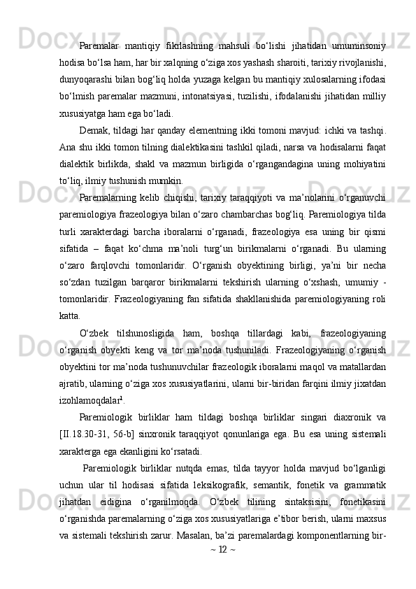 Paremalar   mantiqiy   fikrlashning   mahsuli   bo‘lishi   jihatidan   umuminsoniy
hodisa bo‘lsa ham, har bir xalqning o‘ziga xos yashash sharoiti, tarixiy rivojlanishi,
dunyoqarashi bilan bog‘liq holda yuzaga kelgan bu mantiqiy xulosalarning ifodasi
bo‘lmish  paremalar  mazmuni,  intonatsiyasi,  tuzilishi,  ifodalanishi   jihatidan  milliy
xususiyatga ham ega bo‘ladi.
Demak, tildagi har qanday elementning ikki tomoni mavjud: ichki va tashqi .
Ana shu ikki tomon tilning dialektikasini tashkil qiladi, narsa va hodisalarni faqat
dialektik   birlikda,   shakl   va   mazmun   birligida   o‘rgangandagina   uning   mohiyatini
to‘liq, ilmiy tushunish mumkin.
Paremalarning   kelib   chiqishi,   tarixiy   taraqqiyoti   va   ma’nolarini   o‘rganuvchi
paremiologiya frazeologiya bilan o‘zaro chambarchas bog‘liq. Paremiologiya tilda
turli   xarakterdagi   barcha   iboralarni   o‘rganadi,   frazeologiya   esa   uning   bir   qismi
sifatida   –   faqat   ko‘chma   ma’noli   turg‘un   birikmalarni   o‘rganadi.   Bu   ularning
o‘zaro   farqlovchi   tomonlaridir.   O‘rganish   obyektining   birligi,   ya’ni   bir   necha
so‘zdan   tuzilgan   barqaror   birikmalarni   tekshirish   ularning   o‘xshash,   umumiy   -
tomonlaridir.   Frazeologiyaning   fan   sifatida   shakllanishida   paremiologiyaning   roli
katta.
O‘zbek   tilshunosligida   ham,   boshqa   tillardagi   kabi,   frazeologiyaning
o‘rganish   obyekti   keng   va   tor   ma’noda   tushuniladi.   Frazeologiyaning   o‘rganish
obyektini tor ma’noda tushunuvchilar frazeologik iboralarni maqol va matallardan
ajratib, ularning o‘ziga xos xususiyatlarini, ularni bir-biridan farqini ilmiy jixatdan
izohlamoqdalar 1
.
Paremiologik   birliklar   ham   tildagi   boshqa   birliklar   singari   diaxronik   va
[II.18.30-31,   56-b]   sinxronik   taraqqiyot   qonunlariga   ega.   Bu   esa   uning   sistemali
xarakterga ega ekanligini ko‘rsatadi.
  Paremiologik   birliklar   nutqda   emas,   tilda   tayyor   holda   mavjud   bo‘lganligi
uchun   ular   til   hodisasi   sifatida   leksikografik,   semantik,   fonetik   va   grammatik
jihatdan   eidigina   o‘rganilmoqda.   O‘zbek   tilining   sintaksisini,   fonetikasini
o‘rganishda paremalarning o‘ziga xos xususiyatlariga e’tibor berish, ularni maxsus
va sistemali tekshirish zarur. Masalan, ba’zi paremalardagi komponentlarning bir-
~  12  ~ 