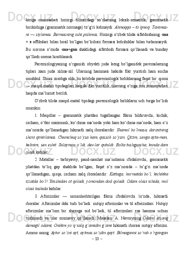 biriga   munosabati   hozirgi   tilimizdagi   so‘zlarning   leksik-semantik,   grammatik
birikishiga (grammatik normaga)   to‘g‘ri kelmaydi:   Ahmoqqa   –   to‘qmoq. Tanimas-
ni  —  siylamas. Bermasning oshi pishmas.   Hozirgi o‘zbek tilida sifatdoshning  -ma
+   s   affikslari  bilan  hosil  bo‘lgan  bo‘lishsiz   formasi  kelishiklar  bilan  turlanmaydi.
Bu   n o r m a   o‘rnida   -ma+gan   shaklidagi   sifatdosh   formasi   qo‘llanadi   va   bunday
qo‘llash norma hisoblanadi.
Paremiologiyaning   o‘rganish   obyekti   juda   keng   bo‘lganidek   paremalarning
tiplari   xam   juda   xilma-xil.   Ularning   hammasi   hakida   fikr   yuritish   ham   ancha
mushkul. Shuni xisobga olib, bu kitobda paremiologik birliklarning faqat bir  qismi
— maqol-matali tipidagilari haqida fikr yuritilib, ularning o‘ziga xos xususiyatlari
haqida ma’lumot berildi.
O‘zbek tilida maqol-matal tipidagi paremiologik birliklarni uch turga bo‘lish
mumkin:
1.   Maqollar   –   grammatik   jihatdan   tugallangan   fikrni   bildiruvchi,   kichik,
ixcham,  o‘tkir mazmunli, ko‘chma ma’noda yoki ham ko‘chma ma’noda, ham o‘z
ma’nosida   qo‘llanadigan   hikmatli   xalq   iboralaridir:   Shamol   bo‘lmasa,   daraxtning
shoxi qimirlamas. Chumchuq so‘ysa ham, qassob so‘ysin. Qizim, senga ayta-man,
kelinim, sen  eshit. Sulaymon o‘ldi, dev-lar qutuldi. Bolta tushguncha,  kunda dam
oladi  kabilar.
2.   Matallar   –   tarbiyaviy,   pand-nasihat   ma’nolarini   ifodalovchi,   grammatik
jihatdan   to‘liq   gap   shaklida   bo‘lgan,   faqat   o‘z   ma’nosida   –   to‘g‘ri   ma’noda
qo‘llanadigan,   qisqa,   ixcham   xalq   iboralaridir:   Kattaga,   hurmatda   bo‘l,   kichikka
izzatda bo‘l! Yaxshidan ot  qoladi, yomondan dod qoladi. Odam olasi  ichida, mol
olasi tashida  kabilar.
3.   Aforizmlar   —   umumlashtirilgan   fikrni   ifodalovchi   lo‘nda,   hikmatli
iboralar. Aforizmlar ikki turli bo‘ladi: nutqiy aforizmlar va til aforizmlari. Nutqiy
aforizmlar   ma’lum   bir   shaxsga   oid   bo‘ladi,   til   aforizmlari   esa   hamma   uchun
tushunarli   va   ular   ommaviy   qo‘llanadi.   Masalan:   A.   Navoiyning   Odami   ersang
demagil odami, Onikim yo‘q xalq g‘amidin g‘ami   hikmatli iborasi nutqiy aforizm.
Ammo uning:  Aytur so‘zni ayt, aytmas so‘zdin qayt. Bilmaganni so‘rab o‘rgangan
~  13  ~ 