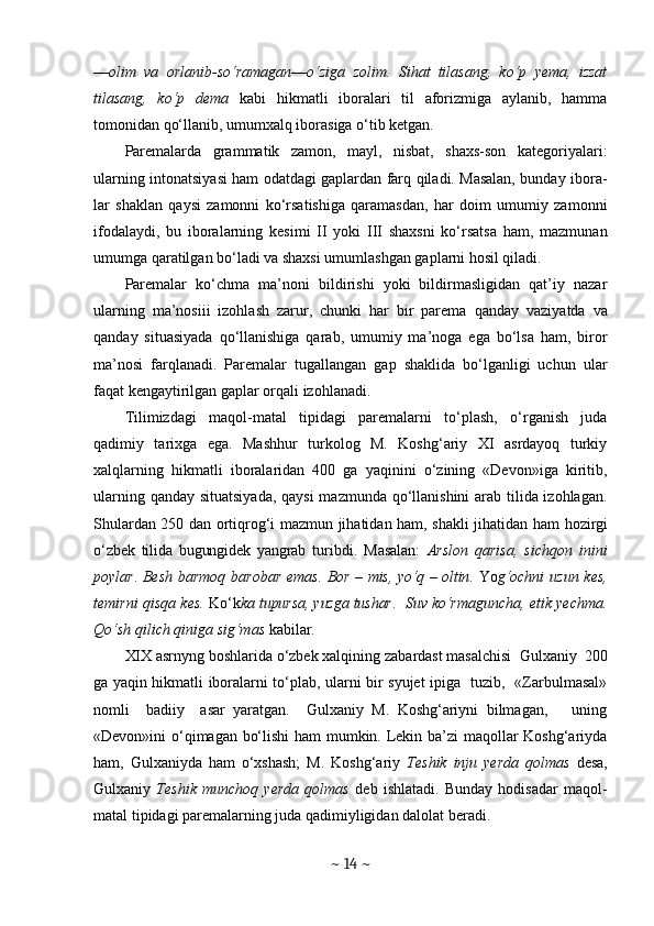 — olim   va   orlanib-so‘ramagan — o‘ziga   zolim.   Sihat   tilasang,   ko‘p   yema,   izzat
tilasang,   ko‘p   dema   kabi   hikmatli   iboralari   til   aforizmiga   aylanib,   hamma
tomonidan qo‘llanib, umumxalq iborasiga o‘tib ketgan.
Paremalarda   grammatik   zamon,   mayl,   nisbat,   shaxs-son   kategoriyalari:
ularning intonatsiyasi ham odatdagi gaplardan farq qiladi. Masalan, bunday ibora -
lar   shaklan   qaysi   zamonni   ko‘rsatishiga   qaramasdan,   har   doim   umumiy   zamonni
ifodalaydi,   bu   iboralarning   kesimi   II   yoki   III   shaxsni   ko‘rsatsa   ham,   mazmunan
umumga qaratilgan bo‘ladi va shaxsi umumlashgan gaplarni hosil qiladi.
Paremalar   ko‘chma   ma’noni   bildirishi   yoki   bildirmasligidan   qat’iy   nazar
ularning   ma’nosiii   izohlash   zarur,   chunki   har   bir   parema   qanday   vaziyatda   va
qanday   situasiyada   qo‘llanishiga   qarab,   umumiy   ma’noga   ega   bo‘lsa   ham,   biror
ma’nosi   farqlanadi.   Paremalar   tugallangan   gap   shaklida   bo‘lganligi   uchun   ular
faqat kengaytirilgan gaplar orqali izohlanadi.
Tilimizdagi   maqol-matal   tipidagi   paremalarni   to‘plash,   o‘rganish   juda
qadimiy   tarixga   ega.   Mashhur   turkolog   M.   Koshg‘ariy   XI   asrdayoq   turkiy
xalqlarning   hikmatli   iboralaridan   400   ga   yaqinini   o‘zining   «Devon»iga   kiritib,
ularning qanday situatsiyada, qaysi  mazmunda qo‘llanishini  arab tilida izohlagan.
Shulardan 250 dan ortiqrog‘i mazmun jihatidan ham, shakli jihatidan ham   hozirgi
o‘zbek   tilida   bugungidek   yangrab   tu ribdi.   Masalan:   Arslon   qarisa,   sichqon   inini
poylar .   Besh barmoq barobar   e mas .   Bor   –   mis, yo‘q   –   oltin .   Yo g‘ochni   uzun kes,
temirni qisqa kes .  Ko‘k ka tupursa, yuzga tushar .    Suv ko‘r maguncha, etik yechma .
Qo‘sh qilich qiniga sig‘mas  kabilar. 
XIX asrnyng boshlarida o‘zbek xalqining zab ardast   masalchisi  Gulxaniy  200
ga yaqin hikmatli iboralarni to‘plab, ularni bir syujet ipiga   tuzib,   «Zarbulmasal»
nomli     badiiy     asar   yaratgan.     Gulxaniy   M.   Koshg‘ariyni   bilmagan,       uning
«Devon»ini o‘qimagan bo‘lishi ham mumkin. Lekin ba’zi maqollar Koshg‘ariyda
ham,   Gulxaniyda   ham   o‘xshash;   M.   Koshg‘ariy   Teshik   inju   yerda   qolmas   desa,
Gulxaniy   Teshik   munchoq   yerda   qolmas   deb   ishlatadi.   Bunday   hodisadar   maqol-
matal tipidagi paremalarning juda qadimiyligidan dalolat beradi.
~  14  ~ 