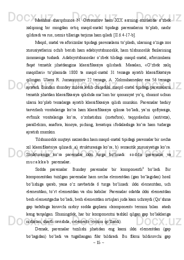Mashhur   sharqshunos   N.   Ostroumov   ham   XIX   asrning   oxirlarida   o‘zbek
xalqining   bir   mingdan   ortiq   maqol-matal   tipidagi   paremalarini   to‘plab,   nashr
qildiradi va rus, nemis tillariga tarjima ham qiladi [II.6.4-17-b].
Maqol, matal va aforizmlar tipidagi paremalarni to‘plash, ularning o‘ziga xos
xususiyatlarini   ochib   berish   ham   adabiyotshunoslik,   ham   tilshunoslik   fanlarining
zimmasiga   tushadi.   Adabiyotshunoslar   o‘zbek   tilidagi   maqol-matal,   aforizmlarni
faqat   tematik   jihatdangina   klassifikasiya   qilishadi.   Masalan,   «O‘zbek   xalq
maqollari»   to‘plamida   1800   ta   maqol-matal   31   temaga   ajratib   klassifikatsiya
qilingan.   Ularni   R.   Jumaniyozov   22   temaga,   A.   Xolmuhamedov   esa   56   temaga
ajratadi.   Bundan shunday xulosa kelib chiqadiki, maqol-matal tipidagi paremalarni
tematik jihatdan klassifikasiya qilishda ma’lum bir qonuniyat yo‘q, shunint uchun
ularni   ko‘plab   temalarga   ajratib   klassifikasiya   qilish   mumkin.   Paremalar   badiiy
tasvirlash   vositalariga   ko‘ra   ham   klassifikasiya   qilinsa   bo‘ladi,   ya’ni   qofiyasiga,
evfon ik   vositalariga   ko‘ra,   o‘xshatishni   (metafora),   taqqoslashni   (antiteza),
parallelizm,   anafora,   kinoya,   piching,   kesatiqni   ifodalashiga   ko‘ra   ham   turlarga
ajratish mumkin.
Tilshunoslik nuqtayi nazaridan ham maqol-matal tipidagi paremalar bir necha
xil  klassifikatsiya  qilinadi:  a)  strukturasiga  ko‘ra;  b)  semantik  xususiyatiga  ko‘ra.
Strukturasiga   ko‘ra   paremalar   ikki   turga   bo‘linadi:   s o d d a   paremalar   va
m u r a k k a b   paremala r.
Sodda   paremalar.   Bunday   paremalar   bir   komponentli 2
  bo‘ladi.   Bir
komponentdan   tuz ilgan   paremalar   ham   necha   elementdan   (gan   bo‘lagidan)   hosil
bo‘lishiga   qarab,   yana   o‘z   navbatida   6   turga   bo‘linadi:   ikki   elementdan,   uch
elementdan,   to‘rt   elementdan   va   shu   kabilar.   Paremalar   odatda   ikki   elementdan
besh elementgacha bo‘ladi, besh elementdan ortiqlari juda kam uchraydi (Qo‘shma
gap   tarkibiga   kiruvchi   nisbiy   sodda   gaplarni   «komponent»   termini   bilan     atash
keng   tarqalgan.   Shuningdek,   har   bir   komponentni   tashkil   qilgan   gap   bo‘lаklariga
nisbatan, shartli ravishda, «element» termini  qo‘llandi). 
Demak,   paremalar   tuzilishi   jihatidan   eng   kami   ikki   elementdan   (gap
bo‘lagidan)   bo‘ladi   va   tugallangan   fikr   bildiradi.   Bu   fikrni   bildiruvchi   gap
~  15  ~ 