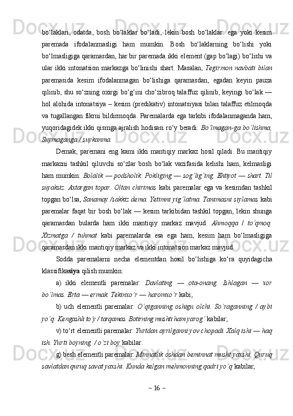 bo‘laklari,   odatda,   bosh   bo‘laklar   bo‘ladi,   lekin   bosh   bo‘laklar:   ega   yoki   kesim
paremada   ifodalanmasligi   ham   mumkin.   Bosh   bo‘laklarning   bo‘lishi   yoki
bo‘lmasligiga qaramasdan, har bir paremada ikki element (gap bo‘lagi) bo‘lishi va
ular   ikki   intonatsion   markazga   bo‘linishi   shart.   Masalan,   Tegirmon   navbati   bilan
paremasida   kesim   ifodalanmagan   bo‘lishiga   qaramasdan,   egadan   keyin   pauza
qilinib, shu so‘zning oxirgi bo‘g‘ini cho‘zibroq talaffuz qilinib, keyingi bo‘lak —
hol alohida intonatsiya – kesim  (predikativ) intonatsiyasi  bilan talaffuz etilmoqda
va tugallangan fikrni bildirmoqda. Paremalarda ega tarkibi ifodalanmaganda ham,
yuqoridagidek ikki qismga ajralish hodisasi ro‘y beradi:   Bo‘lmagan-ga bo‘lishma,
Suymaganga / suykanma.
Demak,   paremani   eng   kami   ikki   mantiqiy   markaz   hosil   qiladi.   Bu   mantiqiy
markazni   tashkil   qiluvchi   so‘zlar   bosh   bo‘lak   vazifasida   kelishi   ham,   kelmasligi
ham mumkin:   Bolalik   —   podsholik. Pokliging   —   sog‘lig‘ing.   Ehtiyot   —  shart. Til
suyaksiz.  Axtargan topar.   Oltan   chirimas   kabi   paremalar   ega   va   kesimdan   tashkil
topgan bo‘lsa,  Sanamay /sakkiz dema. Yetimni yig‘latma. Tanimasni siylamas  kabi
paremalar  faqat  bir   bosh  bo‘lak  —  kesim  tarkibidan  tashkil   topgan,   lekin  shunga
qaramasdan   bularda   ham   ikki   mantiqiy   markaz   mavjud.   Ahmoqqa   /   to‘qmoq.
Xizmatga   /   tuhmat   kabi   paremalarda   esa   ega   ham,   kesim   ham   bo‘lmasligiga
qaramasdan ikki mantiqiy markaz va ikki intonatsion markaz mavjud.
Sodda   paremalarni   necha   elementdan   ho s il   bo‘lishiga   ko‘ra   quyidagicha
klassifika siya  qilish mumkin:
a)   ikki   e lementli   paremalar:   Davlating   —   ota-onang.   Ishlagan   —   xor
bo‘lmas. Erta  —  ermak. Tekinxo‘r  —  haromxo‘r  kabi;
b)   uch   elementli   paremalar:   O‘ qiganning   oshigu   olchi.   So‘raganning   /   aybi
yo‘q. Ken gashli to‘y / tarqamas. Botirning mushti ham ya rog‘  kabilar;
v)   to‘rt elementli paremalar:  Yurtdan ayrilganni yov chopadi. Xalq ishi  —  haq
ish. Yurti boyning  / o‘zi boy  kabilar.
g)  besh elementli paremalar:  Minnatlik oshdan beminnat musht yaxshi. Quruq
savlatdan quruq savat yaxshi. Kunda kelgan mehmonning qadri yo‘q  kabilar;
~  16  ~ 