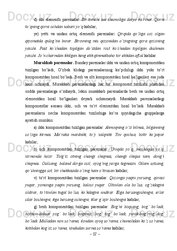 d)   olti elementli paremalar:   Bir tomchi   suv chumoliga daryo ko‘rinar. Qorni
to‘qning qorni ochdan xabari yo‘q  kabilar;
ye)   yetti   va   undan   ortiq   elementli   parema lar :   Qirqida   qo‘liga   soz   olgan
qiyomatda   qulog‘ini   burar.   Birovning   mis   qozonidan   o‘zingning   qora   qozoning
yaxshi.   Past   ko‘chadan   topilgan   do‘stdan   rost   ko‘chadan   topilgan   dushman
yaxshi. Jo‘n charmdan tikilgan keng etik qimmatbaho tor etikdan afzal  kabilar.
Murakkab paremalar.  Bunday paremalar ikki va undan ortiq komponentdan
tuzilgan   bo‘ladi,   O‘zbek   tilidagi   paremalarning   ko‘pchiligi   ikki   yoki   to‘rt
komponentdan hosil bo‘ladi. Besh va olti komponentdan hosil bo‘lganlari esa juda
kam   uchraydi.   Murakkab   paremalardagi   har   bir   komponent   tuzilishi   jihatidan
sodda   paremalarga   o‘xshaydi,   lekin   murakkab   paremalarda   besh   va   undan   ortiq
elementdan   hosil   bo‘lganlari   deyarli   uchramaydi.   Murakkab   paremalardagi
komponentlar   asosan   ikki,   uch   va   to‘rt   elementdan   hosil   bo‘ladi.   Murakkab
paremalarni   necha   komponentdan   tuzilishiga   ko‘ra   quyidagicha   gruppalarga
ajratish mumkin:
a)   ikki komponentdan tuzilgan paremalar:  Ahmoqning o‘zi bilmas, bilganning
so‘ziga   kirmas.   Ma’raka   mardniki,   to‘y   xalqniki.   Yov   qochsa,   botir   ko‘payar
kabilar;
b)   uch   komponentdan   tuzilgan   paremalar:   Uroqda   yo‘q,   moshoqda   yo‘q,
xirmonda   hozir.   Yolg‘iz   otning   changi   chiqmas,   changi   chiqsa   xam,   dong‘i
chiqmas.   Osilsang,   baland   dorga   osil,   oyog‘ing   yerga   tegmasin.   Gilam   sotsang,
qo‘shningga sot, bir chekkasida o‘zing ham o‘tirasan  kabilar;
v)   to‘rt   komponentdan   tuzilgan   paremalar:   Qozonga   yaqin   yursang,   qorasi
yuqar,   yomonga   yaqin   yursang,   balosi   yuqar.   Oltovlan   ola   bo‘lsa,   og‘zidagini
oldirar,   to‘rtovlan   tugal   bo‘lsa,   ko‘kdagini   undirar.   Elga   bersangoshingni,   erlar
silar boshingni, itga bersang oshingni, itlar g‘ajir boshingni  kabilar;
g)   besh   komponentdan   tuzilgan   paremalar:   Bog‘ni   boqsang,   bog‘   bo‘ladi,
botmon-dahsar   yog‘   bo‘ladi,   boqimsiz   bog‘   tog‘   bo‘ladi,   yurak-bag‘ring   dog‘
bo‘ladi. Mulladan non so‘rama, ilondan oyoq so‘rama, chumolidan ko‘z so‘rama,
kotibdan kog‘oz so‘rama, xindudan surma so‘rama  kabilar;
~  17  ~ 