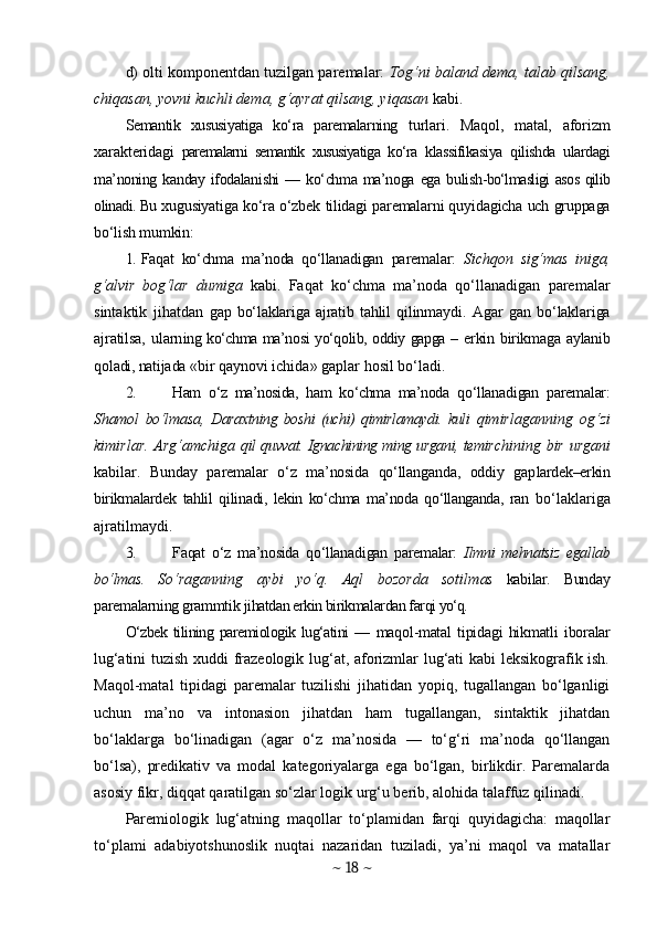 d)  olti komponentdan tuzilgan paremalar:   Tog‘ni baland dema, talab qilsang,
chiqasan, yovni kuchli dema, g‘ayrat qilsang, yiqasan  kabi.
Semantik   xususiyatiga   ko‘ra   paremalarning   turlari.   Maqol,   matal,   aforizm
xarakteridagi   paremalarni   semantik   xususiyatiga   ko‘ra   klassifikasiya   qilishda   ulardagi
ma’noning k anday  ifodalanishi   — ko‘chma  ma’noga  ega  buli sh-bo‘lmasligi asos qilib
olinadi. Bu  xugusiyatiga ko‘ra o‘zbek tilidagi paremalarni quyidagicha uch gruppaga
bo‘lish mumkin:
1. Faqat   ko‘chma   ma’noda   qo‘llanadigan   paremalar:   Sichqon   sig‘mas   iniga,
g‘alvir   bog‘lar   dumiga   kabi.   Faqat   ko‘chma   ma’noda   qo‘llanadigan   paremalar
sintaktik   jihatdan   gap   bo‘laklariga   ajratib   tahlil   qilinmaydi .   Agar   gan   bo‘laklariga
ajratilsa,  ularn ing ko‘chma ma’nosi yo‘qolib, oddiy gapga –   erkin birikmaga aylanib
qoladi, natijada  «bir qaynovi ichida» gaplar hosil bo‘ladi.
2. Ham   o‘z   ma’nosida,   ham   ko‘chma   ma’noda   q o‘llanadigan   paremalar:
Shamol   bo‘lmasa,   Daraxtning   boshi   (uchi)   qimirlamaydi.   kuli   qimirlaganning   og‘zi
kimirlar.  Arg‘amchiga   qil quvvat. Ignachining ming urgani, temir chining bir urgani
kabilar.   Bunday   paremal ar   o‘z   ma’nosida   qo‘llanganda,   oddiy   gap lardek–erkin
birikmalardek   tahlil   qilin adi,   lekin   ko‘chma   ma’noda   qo‘llanganda,   ran   bo‘laklariga
ajratilmaydi.
3. Faqat   o‘z   ma’nosida   qo‘llanadigan   pa remalar:   Ilmni   mehnatsiz   egallab
bo‘lmas.   So‘raganning   aybi   yo‘q.   Aql   bozorda   sotilm as   kabilar.   Bunday
paremalarning grammtik  jihatdan erkin birikmalardan farqi  yo‘q.
O‘zbek  tilining paremiologik lug‘atini  —   maqol-matal   tipidagi   hikmatli   iboralar
lu g‘atini tuzish xuddi frazeologik lug‘at, aforizmlar lug‘ati kabi leksikografik ish.
Maqol-matal   tipidagi   paremalar   tuzilishi   jihatidan   yopiq,   tugallangan   bo‘lganligi
uchun   ma’no   va   intonasion   jihatdan   ham   tugallangan,   sintaktik   jihatdan
bo‘laklarga   bo‘linadigan   (agar   o‘z   ma’nosida   —   to‘g‘ri   ma’noda   qo‘llangan
bo‘lsa),   predikativ   va   modal   kategoriyalarga   ega   bo‘lgan,   birlikdir.   Paremalarda
asosiy fikr, diqqat qaratilgan so‘zlar logik urg‘u berib, alohida talaffuz qilinadi.
Paremiologik   lug‘atning   maqollar   to‘plamidan   farqi   quyidagicha:   maqollar
to‘plami   adabiyotshunoslik   nuqtai   nazaridan   tuziladi,   ya’ni   maqol   va   matallar
~  18  ~ 