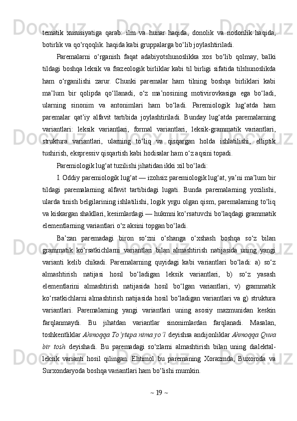tematik   xususiyatiga   qarab:   ilm   va   hunar   haqida,   donolik   va   nodonlik   haqida,
botirlik va qo‘rqoqlik. haqida kabi gruppalarga bo‘lib joylashtiriladi.
Paremalarni   o‘rganish   faqat   adabiyotshunoslikka   xos   bo‘lib   qolmay,   balki
tildagi boshqa leksik va frazeologik birliklar kabi  til birligi sifatida tilshunoslikda
ham   o‘rganilishi   zarur.   Chunki   paremalar   ham   tilning   boshqa   birliklari   kabi
ma’lum   bir   qolipda   qo‘llanadi,   o‘z   ma’nosining   motivirovkasiga   ega   bo‘ladi,
ularning   sinonim   va   antonimlari   ham   bo‘ladi.   Paremiologik   lug‘atda   ham
paremalar   qat’iy   alfavit   tartibida   joylashtiriladi.   Bunday   lug‘atda   paremalarning
variantlari:   leksik   variantlari,   formal   variantlari,   leksik-grammatik   variantlari,
struktura   variantlari,   ularning   to‘liq   va   qisqargan   holda   ishlatilishi,   elliptik
tushirish, ekspressiv qisqartish kabi hodisalar ham o‘z aqsini topadi.
Paremiologik lug‘at tuzilishi jihatidan ikki xil bo‘ladi:
I. Oddiy paremiologik lug‘at — izohsiz paremiologik lug‘at, ya’ni ma’lum bir
tildagi   paremalarning   alfavit   tartibidagi   lugati.   Bunda   paremalarning   yozilishi,
ularda tinish belgilarining ishlatilishi, logik yrgu olgan qism, paremalarning to‘liq
va kiskargan shakllari, kesimlardagi — hukmni ko‘rsatuvchi bo‘laqdagi grammatik
elementlarning variantlari o‘z aksini topgan bo‘ladi.
Ba’zan   paremadagi   biron   so‘zni   o‘shanga   o‘xshash   boshqa   so‘z   bilan
grammatik   ko‘rsatkichlarni   variantlari   bilan   almashtirish   natijasida   uning   yangi
varianti   kelib   chikadi.   Paremalarning   quyidagi   kabi   variantlari   bo‘ladi:   a)   so‘z
almashtirish   natijasi   hosil   bo‘ladigan   leksik   variantlari,   b)   so‘z   yasash
elementlarini   almashtirish   natijasida   hosil   bo‘lgan   variantlari,   v)   grammatik
ko‘rsatkichlarni almashtirish natijasida hosil  bo‘ladigan variantlari va g) struktura
variantlari.   Paremalarning   yangi   variantlari   uning   asosiy   mazmunidan   keskin
farqlanmaydi.   Bu   jihatdan   variantlar   sinonimlardan   farqlanadi.   Masalan,
toshkentliklar   Ahmoqqa To‘ytepa nima yo‘l   deyishsa andijonliklar   Ahmoqqa Quva
bir   tosh   deyishadi.   Bu   paremadagi   so‘zlarni   almashtirish   bilan   uning   dialektal-
leksik   varianti   hosil   qilingan.   Ehtimol   bu   paremaning   Xorazmda,   Buxoroda   va
Surxondaryoda boshqa variantlari ham bo‘lishi mumkin.
~  19  ~ 